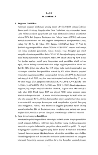 ii
BAB II
PEMBAHASAN
A. Anggaran Pendidikan
Ketentuan anggaran pendidikan tertuang dalam UU No.20/2003 tentang Sisdiknas
dalam pasal 49 tentang Pengalokasian Dana Pendidikan yang menyatakan bahwa
Dana pendidikan selain gaji pendidik dan biaya pendidikan kedinasan dialokasikan
minimal 20% dari Anggaran Pendapatan dan Belanja Negara (APBN) pada sektor
pendidikan dan minimal 20% dari Anggaran Pendapatan dan Belanja Daerah (APBD)
(dalam UU RI No. 20 Tahun 2003 Tentang SISDIKNAS Pasal 49 Ayat 1).
Realisasi anggaran pendidikan sebesar 20% dari APBN/APBD ternyata masih sangat
sulit untuk dilakukan pemerintah, bahkan skenario yang diterapkan pun masih
mengalokasikan dana pendidikan dari APBN/APBD dalam jumlah yang terbatas yaitu
Total Belanja Pemerintah Pusat menurut APBN 2006 adalah sebesar Rp 427,6 triliun.
Dari jumlah tersebut, jumlah yang dianggarkan untuk pendidikan adalah sebesar
Rp36,7 triliun. Sedangkan asumsi kebutuhan budget anggaran pendidikan adalah 20%
dari Rp. 427,6 triliun atau sebesar Rp. 85,5 triliun, maka masih terdapat defisit atau
kekurangan kebutuhan dana pendidikan sebesar Rp 47,9 triliun. Skenario progresif
pemenuhan anggaran pendidikan yang disepakati bersama oleh DPR dan Pemerintah
pada tanggal 4 Juli 2005 yang lalu hanya menetapkan kenaikan bertahap 2,7 persen
per tahun hingga 2009, dengan rincian kenaikan 6,6 % (2004), 9,29 % (2005), 12,01
% (2006), 14,68 % (2007), 17,40 % (2008), dan 20,10 % (2009). Bandingkan dengan
anggaran yang ternyata hanya dialokasikan sebesar 8,1 % pada tahun 2005 dan 9,1 %
pada tahun 2006 Untuk tahun 2007 saja alokasi APBN untuk anggaran sektor
pendidikan hanya mencapai 11,8 persen. Nilai ini setara dengan Rp 90,10 triliun dari
total nilai anggaran Rp 763,6 triliun. Permasalahan lainnya yang timbul, bukan karena
pemerintah tidak mempunyai kemampuan untuk mengeluarkan sejumlah dana yang
telah dianggarkan. Namun, lebih dikarenakan anggaran pendidikan belum terserap
secara keseluruhan. Hal ini disebabkan waktu pemakaian yang terbatas, dan karena
program dinas pendidikan provinsi tidak jelas, serta kurangnya efektivitas birokrasi
B. Daya Serap Anggaran Pendidikan
Kompleksitas persoalan pendidikan secara nyata tidaklah selesai dengan penambahan
jumlah anggaran. Faktanya, efektivitas mesin birokrasi bidang pendidikan juga amat
menentukan capaian keberhasilan penyediaan akses pendidikan publik. Di tengah
menganggurnya sejumlah anggaran (yang belum diserap) Kementerian Pendidikan
Nasional, dan mencuatnya fakta keterbatasan infrastruktur pendidikan, menyebabkan
ribuan hinggan jutaan anak didik tak bisa menikmati pendidikan adalah hal yang patut
kita sesali. Semestinya anggaran pendidikan harus bisa digunakan secara efisien dan
 