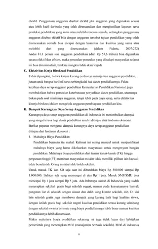 ii
efektif. Penggunaan anggaran disebut efektif jika anggaran yang digunakan sesuai
atau lebih kecil daripada yang telah direncanakan dan menghasilkan layanan serta
produksi pendidikan yang sama atau melebihirencana semula, sedangkan penggunaan
anggaran disebut efektif bila dengan anggaran tersebut tujuan pendidikan yang telah
direncanakan semula bisa dicapai dengan kuantitas dan kualitas yang sama atau
melebihi dari yang direncanakan (dalam Pidarta, 2007:272)
Andai 81.1 persen sisa anggaran pendidikan (dari Rp 55,6 triliun) bisa digunakan
secara efektif dan efisien, maka persoalan-persoalan yang dihadapi masyarakat selama
ini bisa diminimalisir, bahkan mungkin tidak akan terjadi
C. Efektivitas Kerja Birokrasi Pendidikan
Tidak dipungkiri, bahwa karena kurang cerdasnya manajemen anggaran pendidikan,
jutaan anak bangsa hari ini harus terbengkalai hak akses pendidikannya. Fakta
kecilnya daya serap anggaran pendidikan Kementerian Pendidikan Nasional, juga
membuktikan bahwa persoalan keterbatasan penyediaan akses pendidikan, utamanya
bukan pada soal minimnya anggaran, tetapi lebih pada daya serap, serta efektivitas
kinerja birokrasi dalam mengelola anggaran pembiayaan pendidikan kita.
D. Dampak Kurangnya Daya Serap Anggaran Pendidikan
Kurangnya daya serap anggaran pendidikan di Indonesia ini menimbulkan dampak
yang sangat terasa bagi dunia pendidikan sendiri ditinjau dari landasan ekonomi.
Berikut paparan mengenai dampak kurangnya daya serap anggaran pendidikan
ditinjau dari landasan ekonomi :
1. Mahalnya Biaya Pendidikan
Pendidikan bermutu itu mahal. Kalimat ini sering muncul untuk menjustifikasi
mahalnya biaya yang harus dikeluarkan masyarakat untuk mengenyam bangku
pendidikan. Mahalnya biaya pendidikan dari taman kanak-kanak (TK) hingga
perguruan tinggi (PT) membuat masyarakat miskin tidak memiliki pilihan lain kecuali
tidak bersekolah. Orang miskin tidak boleh sekolah.
Untuk masuk TK dan SD saja saat ini dibutuhkan biaya Rp 500.000 sampai Rp
1.000.000. Bahkan ada yang memungut di atas Rp 1 juta. Masuk SMP/SMU bisa
mencapai Rp 1 juta sampai Rp 5 juta. Ada beberapa daerah di Indonesia yang sudah
menerapkan sekolah gratis bagi sekolah negeri, namun pada kenyataannya banyak
pungutan liar di sekolah dengan alasan dan dalih uang komite sekolah, dsb. Di sisi
lain sekolah gratis juga membawa dampak yang kurang baik bagi kualitas siswa,
dengan istilah gratis bagi sekolah negeri kualitas pendidikan terasa kurang seimbang
dengan sekolah swasta bermutu yang biaya pendidikannya lebih besar namun kualitas
pendidikannya lebih diutamakan.
Makin mahalnya biaya pendidikan sekarang ini juga tidak lepas dari kebijakan
pemerintah yang menerapkan MBS (manajemen berbasis sekolah). MBS di indonesia
 