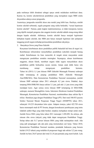 ii
pada realitanya lebih dimaknai sebagai upaya untuk melakukan mobilisasi dana.
Karena itu, komite sekolah/dewan pendidikan yang merupakan organ MBS selalu
disyaratkan adanya unsur pengusaha.
Asumsinya, pengusaha memiliki akses atas modal yang lebih luas. Hasilnya, setelah
komite sekolah terbentuk, segala pungutan uang selalu berkedok, “sesuai keputusan
komite sekolah”. Namun, pada tingkat implementasinya, ia tidak transparan, karena
yang dipilih menjadi pengurus dan anggota komite sekolah adalah orang-orang dekat
dengan kepala sekolah. Akibatnya, komite sekolah hanya menjadi legitimator
kebijakan kepala sekolah, dan MBS pun hanya menjadi legitimasi dari pelepasan
tanggung jawab negara terhadap permasalahan pendidikan rakyatnya.
2. Banyaknya Siswa yang Putus Sekolah
Kenyataan keterbatasan akses pendidikan publik bukanlah hal baru di negeri ini.
Keterbatasan infrastruktur menyebabkan pendidikan (sekolah) menjadi barang
mahal. Keterbatasan itu kian mencolok di tengah minat masyarakat untuk
mengenyam pendidikan semakin meningkat. Sayangnya, alasan keterbatasan
anggaran, alasan klasik, membuat negara tidak segera menyediakan akses
pendidikan publik berkualitas secara merata. Jutaan anak didik harus rela
membuang mimpi mengenyam pendidikan bermutu.
Tahun ini (2011) 1,1 juta lulusan SMP (Sekolah Menengah Pertama) sederajat
tidak tertampung di jenjang pendidikan SMA (Sekolah Menengah
Atas/SMK/MA). Data Kementerian Pendidikan Nasional menunjukan, jumlah
lulusan SMP sederajat tahun 2011 sebanyak 4,2 juta siswa. Padahal, daya
tampung SMA/SMK/MA hanya sekitar 3,1 juta, jadi ada 1,1 juta siswa yang tidak
mendapat kursi. Agar semua siswa lulusan SMP tertampung di SMA/SMK
sederajat, menurut Mustaghfirin Amin, Sekretaris Direktorat Jenderal Pendidikan
Menengah, Kementerian Pendidikan Nasional, membutuhkan dana sekitar Rp 4
triliun Demikian juga dengan Pendidikan Tinggi (PT). Dari total 540.953 peserta
Seleksi Nasional Masuk Perguruan Tinggi Negeri (SNMPTN) tahun 2011,
sebanyak 118.233 dinyatakan lolos ujian. Adapun sisanya, yakni 422.720 siswa
harus menempuh studi di PT Swasta, dengan konsekuensi pembiayaan yang tentu
tidaklah sedikit Bagi yang tidak berduit, terpaksa melupakan mimpi untuk studi.
Jumlah Siswa SMA yang lulus tahun 2011 mencapai 1.450.498. Itu artinya, ada
ratusan ribu siswa (rakyat) yang tidak dapat mengenyam Pendidikan Tinggi.
Setiap tahun ada 51,7 persen lulusan SMA yang tidak melanjutkan studi. Ada
yang jadi penganggur ada ada pula yang memutuskan cari kerja. Tahun 2010,
Kementerian Pendidikan Nasional mendata, penduduk Indonesia yang berusia
kuliah (19-23 tahun) yang terdaftar di perguruan tinggi ada sekitar 5,2 juta orang.
Jumlah itu baru 24,67 persen dari total 21,18 juta pemuda yang mesti kuliah. Lalu
 