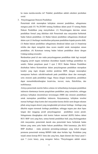 ii
ke mana mereka-mereka ini? Padahal, pendidikan adalah eskalator perubahan
sosial.
3. Penyelenggaraan Otonomi Pendidikan
Pemerintah telah menetapkan kebijakan otonomi pendidikan, sebagaimana
mengacu pada UU No.20/2003 tentang Sisdiknas dalam pasal 53 tentang Badan
Hukum Pendidikan yang menyebutkan: (1) Penyelenggara dan/atau satuan
pendidikan formal yang didirikan oleh Pemerintah atau masyarakat berbentuk
badan hukum pendidikan. (2) Badan hukum pendidikan sebagaimana dimaksud
dalam ayat (1) berfungsi memberikan pelayanan pendidikan kepada peserta didik.
(3) Badan hukum pendidikan sebagaimana dimaksud dalam ayat (1) berprinsip
nirlaba dan dapat mengelola dana secara mandiri untuk memajukan satuan
pendidikan. (4) Ketentuan tentang badan hukum pendidikan diatur dengan
Undang-undang tersendiri.
Berdasarkan pasal di atas maka penyelenggaraan pendidikan tidak lagi menjadi
tanggung jawab negara melainkan diserahkan kepada lembaga pendidikan itu
sendiri. Dalam penjelasan pasal 3 ayat 2 RUU Badan Hukum Pendidikan
disebutkan bahwa Kemandirian dalam penyelengaraan pendidikan merupakan
kondisi yang ingin dicapai melalui pendirian BHP, dengan menerapkan
manajemen berbasis sekolah/madrasah pada pendidikan dasar dan menengah,
serta otonomi pada pendidikan tinggi. Hanya dengan kemandirian, pendidikan
dapat menumbuhkembangkan kreativitas, inovasi, mutu, fleksibilitas, dan
mobilitasnya.
Artinya pemerintah menilai bahwa selama ini terhambatnya kemajuan pendidikan
indonesia diantaranya karena pengelolaan pendidikan yang sentralistis, sehingga
perlunya kebijakan desentralisasi kewenangan (MBS dan otonomi pendidikan)
untuk memajukan pendidikan indonesia. Kenyataannya, kebijakan tersebut
menuai berbagai sikap kontra dari masyarakat karena dinilai sarat dengan tekanan
pihak asing (negara donor) yang menghendaki privatisasi lembaga –lembaga yang
dikelola negara termasuk lembaga pendidikan, sehingga negara pun akan lepas
tangan dari tanggung jawab penyelenggaraan pendidikan secara penuh.
Sebagaimana diungkapkan oleh komisi hukum nasional (KHN) bahwa dalam
RUU BHP versi yang baru, semua bentuk pendidikan baik yang diselenggarakan
oleh masyarakat, pemerintah daerah atau pemerintah harus berbentuk badan
hukum yang sama yaitu badan hukum pendidikan. Oleh karenanya, jika RUU
BHP disahkan – maka peraturan perundang-undangan yang terkait dengan
peraturan pemerintah tentang BHMN tidak akan berlaku lagi. Perubahan yang
terjadi antara konsep RUU lama dan yang baru, dapat diamati dari bunyi pasal 1
ayat 7 (versi lama), yang mengatur bahwa ”Penyelenggara adalah satuan
 