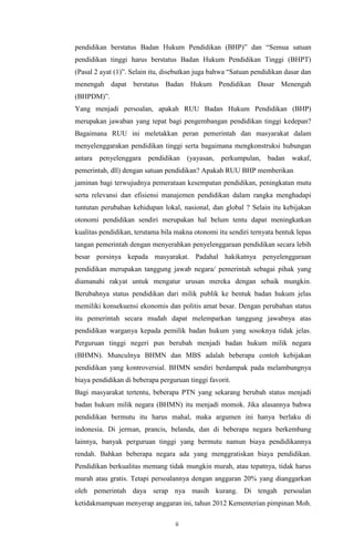 ii
pendidikan berstatus Badan Hukum Pendidikan (BHP)” dan “Semua satuan
pendidikan tinggi harus berstatus Badan Hukum Pendidikan Tinggi (BHPT)
(Pasal 2 ayat (1)”. Selain itu, disebutkan juga bahwa “Satuan pendidikan dasar dan
menengah dapat berstatus Badan Hukum Pendidikan Dasar Menengah
(BHPDM)”.
Yang menjadi persoalan, apakah RUU Badan Hukum Pendidikan (BHP)
merupakan jawaban yang tepat bagi pengembangan pendidikan tinggi kedepan?
Bagaimana RUU ini meletakkan peran pemerintah dan masyarakat dalam
menyelenggarakan pendidikan tinggi serta bagaimana mengkonstruksi hubungan
antara penyelenggara pendidikan (yayasan, perkumpulan, badan wakaf,
pemerintah, dll) dengan satuan pendidikan? Apakah RUU BHP memberikan
jaminan bagi terwujudnya pemerataan kesempatan pendidikan, peningkatan mutu
serta relevansi dan efisiensi manajemen pendidikan dalam rangka menghadapi
tuntutan perubahan kehidupan lokal, nasional, dan global ? Selain itu kebijakan
otonomi pendidikan sendiri merupakan hal belum tentu dapat meningkatkan
kualitas pendidikan, terutama bila makna otonomi itu sendiri ternyata bentuk lepas
tangan pemerintah dengan menyerahkan penyelenggaraan pendidikan secara lebih
besar porsinya kepada masyarakat. Padahal hakikatnya penyelenggaraan
pendidikan merupakan tanggung jawab negara/ pemerintah sebagai pihak yang
diamanahi rakyat untuk mengatur urusan mereka dengan sebaik mungkin.
Berubahnya status pendidikan dari milik publik ke bentuk badan hukum jelas
memiliki konsekuensi ekonomis dan politis amat besar. Dengan perubahan status
itu pemerintah secara mudah dapat melemparkan tanggung jawabnya atas
pendidikan warganya kepada pemilik badan hukum yang sosoknya tidak jelas.
Perguruan tinggi negeri pun berubah menjadi badan hukum milik negara
(BHMN). Munculnya BHMN dan MBS adalah beberapa contoh kebijakan
pendidikan yang kontroversial. BHMN sendiri berdampak pada melambungnya
biaya pendidikan di beberapa perguruan tinggi favorit.
Bagi masyarakat tertentu, beberapa PTN yang sekarang berubah status menjadi
badan hukum milik negara (BHMN) itu menjadi momok. Jika alasannya bahwa
pendidikan bermutu itu harus mahal, maka argumen ini hanya berlaku di
indonesia. Di jerman, prancis, belanda, dan di beberapa negara berkembang
lainnya, banyak perguruan tinggi yang bermutu namun biaya pendidikannya
rendah. Bahkan beberapa negara ada yang menggratiskan biaya pendidikan.
Pendidikan berkualitas memang tidak mungkin murah, atau tepatnya, tidak harus
murah atau gratis. Tetapi persoalannya dengan anggaran 20% yang dianggarkan
oleh pemerintah daya serap nya masih kurang. Di tengah persoalan
ketidakmampuan menyerap anggaran ini, tahun 2012 Kementerian pimpinan Moh.
 