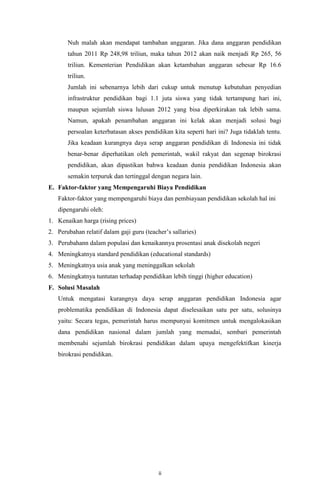 ii
Nuh malah akan mendapat tambahan anggaran. Jika dana anggaran pendidikan
tahun 2011 Rp 248,98 triliun, maka tahun 2012 akan naik menjadi Rp 265, 56
triliun. Kementerian Pendidikan akan ketambahan anggaran sebesar Rp 16.6
triliun.
Jumlah ini sebenarnya lebih dari cukup untuk menutup kebutuhan penyedian
infrastruktur pendidikan bagi 1.1 juta siswa yang tidak tertampung hari ini,
maupun sejumlah siswa lulusan 2012 yang bisa diperkirakan tak lebih sama.
Namun, apakah penambahan anggaran ini kelak akan menjadi solusi bagi
persoalan keterbatasan akses pendidikan kita seperti hari ini? Juga tidaklah tentu.
Jika keadaan kurangnya daya serap anggaran pendidikan di Indonesia ini tidak
benar-benar diperhatikan oleh pemerintah, wakil rakyat dan segenap birokrasi
pendidikan, akan dipastikan bahwa keadaan dunia pendidikan Indonesia akan
semakin terpuruk dan tertinggal dengan negara lain.
E. Faktor-faktor yang Mempengaruhi Biaya Pendidikan
Faktor-faktor yang mempengaruhi biaya dan pembiayaan pendidikan sekolah hal ini
dipengaruhi oleh:
1. Kenaikan harga (rising prices)
2. Perubahan relatif dalam gaji guru (teacher‟s sallaries)
3. Perubahann dalam populasi dan kenaikannya prosentasi anak disekolah negeri
4. Meningkatnya standard pendidikan (educational standards)
5. Meningkatnya usia anak yang meninggalkan sekolah
6. Meningkatnya tuntutan terhadap pendidikan lebih tinggi (higher education)
F. Solusi Masalah
Untuk mengatasi kurangnya daya serap anggaran pendidikan Indonesia agar
problematika pendidikan di Indonesia dapat diselesaikan satu per satu, solusinya
yaitu: Secara tegas, pemerintah harus mempunyai komitmen untuk mengalokasikan
dana pendidikan nasional dalam jumlah yang memadai, sembari pemerintah
membenahi sejumlah birokrasi pendidikan dalam upaya mengefektifkan kinerja
birokrasi pendidikan.
 