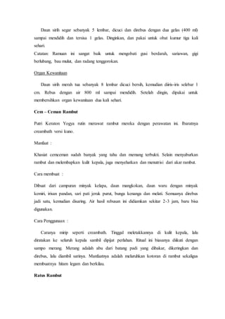 Daun sirih segar sebanyak 5 lembar, dicuci dan direbus dengan dua gelas (400 ml)
sampai mendidih dan tersisa 1 gelas. Dinginkan, dan pakai untuk obat kumur tiga kali
sehari.
Catatan: Ramuan ini sangat baik untuk mengobati gusi berdarah, sariawan, gigi
berlubang, bau mulut, dan radang tenggorokan.
Organ Kewanitaan
Daun sirih merah tua sebanyak 8 lembar dicuci bersih, kemudian diiris-iris selebar 1
cm. Rebus dengan air 800 ml sampai mendidih. Setelah dingin, dipakai untuk
membersihkan organ kewanitaan dua kali sehari.
Cem – Ceman Rambut
Putri Keraton Yogya rutin merawat rambut mereka dengan perawatan ini. Ibaratnya
creambath versi kuno.
Manfaat :
Khasiat cemceman sudah banyak yang tahu dan memang terbukti. Selain menyuburkan
rambut dan melembapkan kulit kepala, juga menyehatkan dan menutrisi dari akar rambut.
Cara membuat :
Dibuat dari campuran minyak kelapa, daun mangkokan, daun waru dengan minyak
kemiri, irisan pandan, sari pati jeruk purut, bunga kenanga dan melati. Semuanya direbus
jadi satu, kemudian disaring. Air hasil rebusan ini didiamkan sekitar 2-3 jam, baru bisa
digunakan.
Cara Penggunaan :
Caranya mirip seperti creambath. Tinggal meletakkannya di kulit kepala, lalu
diratakan ke seluruh kepala sambil dipijat perlahan. Ritual ini biasanya diikuti dengan
sampo merang. Merang adalah abu dari batang padi yang dibakar, dikeringkan dan
direbus, lalu diambil sarinya. Manfaatnya adalah meluruhkan kotoran di rambut sekaligus
membuatnya hitam legam dan berkilau.
Ratus Rambut
 