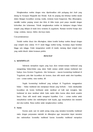 Mengharumkan rambut dengan ratus diperkenalkan oleh pedagang dari Arab yang
datang ke Kerajaan Majapahit dan Demak. Kala itu panjang dan lebatnya rambut masuk
dalam hitungan kecantikan seorang wanita, terutama kaum bangsawan. Bisa dibayangkan,
memiliki rambut panjang terurai dan lebat di iklim tropis pasti punya masalah dengan
kebersihan dan keharuman. Teknik mengharumkan rambut ini diadaptasi dengan bahan
rempah yang didapat di tanah Jawa terutama di yogyakarta. Ramuan tersebut berupa akar
wangi, cendana, masoyi, klabet, dan kayu manis.
Cara pemakaiannya:
Setelah rambut dicuci dan dikeringkan, dalam kondisi lembap rambut diasapi dengan
asap rempah ratus selama 10-15 menit hingga rambut kering. Aromanya dapat bertahan
hingga satu minggu. Untuk mengerjakan sendiri di rumah, memang dijual rempah ratus
yang sudah diracik dalam kemasan praktis.
PENUTUP
A. KESIMPULAN
Indonesia merupakan negara yang kaya akan ramuan-ramuan tradisional yang
mengandung bahan-bahan yang alami. Salah satunya adalah ramuan tradisional dari
budaya Jawa Keraton Yogyakarta. Ada bermacam – macam kosmetologi traditional di
Yogyakarta yaitu lulur kecantikan ala keraton, daun sirih merah untuk obat keputihan,
cem – ceman rambut, ratus rambut, dll.
Segala kosmetologi traditional yang terdapat di Yogyakarta menggunakan
bahan – bahan traditional dan mempunyai khasiat yang berbeda – beda misalnyalulur
kecantikan ala kerato berkhasiat untuk membuat sel kulit mati terangkat, lulur
tradisional ini akan membuat tubuh Anda makin rileks karena aliran darah semakin
lancer. Daun sirih merah untuk mengatasi keputihan. Cem – ceman rambut untuk
menyuburkan rambut dan melembapkan kulit kepala, juga menyehatkan dan menutrisi
dari akar rambut. Ratus rambut untuk mengharumkan rambut,
B. Saran
Karena pada saat ini sudah jarang orang yang memakai kosmetika traditional
maka dengan penyusunan makalah ini diharapkan agar masyarakat dapat memakai
dan melestarikan kosmetika traditional karena kosmetika traditional merupakan
 