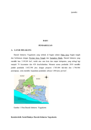 (penulis)
BAB I
PENDAHULUAN
A. LATAR BELAKANG
Daerah Istimewa Yogyakarta yang terletak di bagian selatan Pulau Jawa bagian tengah
dan berbatasan dengan Provinsi Jawa Tengah dan Samudera Hindia. Daerah Istimewa yang
memiliki luas 3.185,80 km2, terdiri atas satu kota dan empat kabupaten, yang terbagi lagi
menjadi 78 kecamatan dan 438 desa/kelurahan. Menurut sensus penduduk 2010 memiliki
jumlah penduduk 3.452.390 jiwa dengan proporsi 1.705.404 laki-laki dan 1.746.986
perempuan, serta memiliki kepadatan penduduk sebesar 1.084 jiwa per km2.
Gambar 1 Peta Daerah Istimewa Yogyakarta
Karakteristik Sosial Budaya Daerah Istimewa Yogyakarta
 