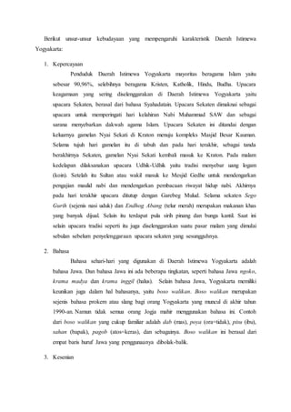 Berikut unsur-unsur kebudayaan yang mempengaruhi karakteristik Daerah Istimewa
Yogyakarta:
1. Kepercayaan
Penduduk Daerah Istimewa Yogyakarta mayoritas beragama Islam yaitu
sebesar 90,96%, selebihnya beragama Kristen, Katholik, Hindu, Budha. Upacara
keagamaan yang sering diselenggarakan di Daerah Istimewa Yogyakarta yaitu
upacara Sekaten, berasal dari bahasa Syahadatain. Upacara Sekaten dimaknai sebagai
upacara untuk memperingati hari kelahiran Nabi Muhammad SAW dan sebagai
sarana menyebarkan dakwah agama Islam. Upacara Sekaten ini ditandai dengan
keluarnya gamelan Nyai Sekati di Kraton menuju kompleks Masjid Besar Kauman.
Selama tujuh hari gamelan itu di tabuh dan pada hari terakhir, sebagai tanda
berakhirnya Sekaten, gamelan Nyai Sekati kembali masuk ke Kraton. Pada malam
kedelapan dilaksanakan upacara Udhik-Udhik yaitu tradisi menyebar uang logam
(koin). Setelah itu Sultan atau wakil masuk ke Mesjid Gedhe untuk mendengarkan
pengajian maulid nabi dan mendengarkan pembacaan riwayat hidup nabi. Akhirnya
pada hari terakhir upacara ditutup dengan Garebeg Mulud. Selama sekaten Sego
Gurih (sejenis nasi uduk) dan Endhog Abang (telur merah) merupakan makanan khas
yang banyak dijual. Selain itu terdapat pula sirih pinang dan bunga kantil. Saat ini
selain upacara tradisi seperti itu juga diselenggarakan suatu pasar malam yang dimulai
sebulan sebelum penyelenggaraan upacara sekaten yang sesungguhnya.
2. Bahasa
Bahasa sehari-hari yang digunakan di Daerah Istimewa Yogyakarta adalah
bahasa Jawa. Dan bahasa Jawa ini ada beberapa tingkatan, seperti bahasa Jawa ngoko,
krama madya dan krama inggil (halus). Selain bahasa Jawa, Yogyakarta memiliki
keunikan juga dalam hal bahasanya, yaitu boso walikan. Boso walikan merupakan
sejenis bahasa prokem atau slang bagi orang Yogyakarta yang muncul di akhir tahun
1990-an. Namun tidak semua orang Jogja mahir menggunakan bahasa ini. Contoh
dari boso walikan yang cukup familiar adalah dab (mas), poya (ora=tidak), pisu (ibu),
sahan (bapak), pagob (atos=keras), dan sebagainya. Boso walikan ini berasal dari
empat baris huruf Jawa yang penggunaanya dibolak-balik.
3. Kesenian
 