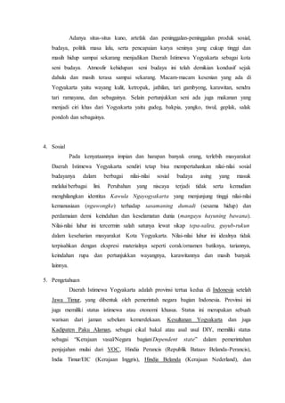 Adanya situs-situs kuno, artefak dan peninggalan-peninggalan produk sosial,
budaya, politik masa lalu, serta pencapaian karya seninya yang cukup tinggi dan
masih hidup sampai sekarang menjadikan Daerah Istimewa Yogyakarta sebagai kota
seni budaya. Atmosfir kehidupan seni budaya ini telah demikian kondusif sejak
dahulu dan masih terasa sampai sekarang. Macam-macam kesenian yang ada di
Yogyakarta yaitu wayang kulit, ketropak, jathilan, tari gambyong, karawitan, sendra
tari ramayana, dan sebagainya. Selain pertunjukkan seni ada juga makanan yang
menjadi ciri khas dari Yogyakarta yaitu gudeg, bakpia, yangko, tiwul, geplak, salak
pondoh dan sebagainya.
4. Sosial
Pada kenyataannya impian dan harapan banyak orang, terlebih masyarakat
Daerah Istimewa Yogyakarta sendiri tetap bisa mempertahankan nilai-nilai sosial
budayanya dalam berbagai nilai-nilai sosial budaya asing yang masuk
melalui berbagai lini. Perubahan yang niscaya terjadi tidak serta kemudian
menghilangkan identitas Kawula Ngayogyakarta yang menjunjung tinggi nilai-nilai
kemanusiaan (nguwongke) terhadap sasamaning dumadi (sesama hidup) dan
perdamaian demi keindahan dan keselamatan dunia (mangayu hayuning bawana).
Nilai-nilai luhur ini tercermin salah satunya lewat sikap tepa-salira, guyub-rukun
dalam keseharian masyarakat Kota Yogyakarta. Nilai-nilai luhur ini idealnya tidak
terpisahkan dengan ekspresi materialnya seperti corak/ornamen batiknya, tariannya,
keindahan rupa dan pertunjukkan wayangnya, karawitannya dan masih banyak
lainnya.
5. Pengetahuan
Daerah Istimewa Yogyakarta adalah provinsi tertua kedua di Indonesia setelah
Jawa Timur, yang dibentuk oleh pemerintah negara bagian Indonesia. Provinsi ini
juga memiliki status istimewa atau otonomi khusus. Status ini merupakan sebuah
warisan dari jaman sebelum kemerdekaan. Kesultanan Yogyakarta dan juga
Kadipaten Paku Alaman, sebagai cikal bakal atau asal usul DIY, memiliki status
sebagai “Kerajaan vasal/Negara bagian/Dependent state” dalam pemerintahan
penjajahan mulai dari VOC, Hindia Perancis (Republik Bataav Belanda-Perancis),
India Timur/EIC (Kerajaan Inggris), Hindia Belanda (Kerajaan Nederland), dan
 