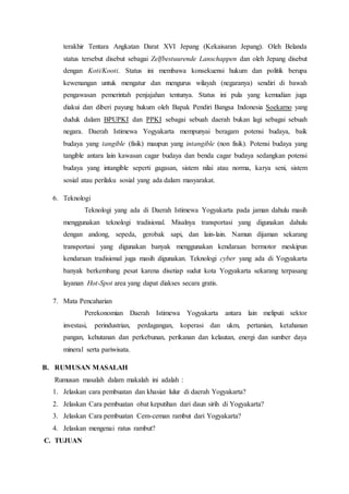 terakhir Tentara Angkatan Darat XVI Jepang (Kekaisaran Jepang). Oleh Belanda
status tersebut disebut sebagai Zelfbestuurende Lanschappen dan oleh Jepang disebut
dengan Koti/Kooti. Status ini membawa konsekuensi hukum dan politik berupa
kewenangan untuk mengatur dan mengurus wilayah (negaranya) sendiri di bawah
pengawasan pemerintah penjajahan tentunya. Status ini pula yang kemudian juga
diakui dan diberi payung hukum oleh Bapak Pendiri Bangsa Indonesia Soekarno yang
duduk dalam BPUPKI dan PPKI sebagai sebuah daerah bukan lagi sebagai sebuah
negara. Daerah Istimewa Yogyakarta mempunyai beragam potensi budaya, baik
budaya yang tangible (fisik) maupun yang intangible (non fisik). Potensi budaya yang
tangible antara lain kawasan cagar budaya dan benda cagar budaya sedangkan potensi
budaya yang intangible seperti gagasan, sistem nilai atau norma, karya seni, sistem
sosial atau perilaku sosial yang ada dalam masyarakat.
6. Teknologi
Teknologi yang ada di Daerah Istimewa Yogyakarta pada jaman dahulu masih
menggunakan teknologi tradisional. Misalnya transportasi yang digunakan dahulu
dengan andong, sepeda, gerobak sapi, dan lain-lain. Namun dijaman sekarang
transportasi yang digunakan banyak menggunakan kendaraan bermotor meskipun
kendaraan tradisional juga masih digunakan. Teknologi cyber yang ada di Yogyakarta
banyak berkembang pesat karena disetiap sudut kota Yogyakarta sekarang terpasang
layanan Hot-Spot area yang dapat diakses secara gratis.
7. Mata Pencaharian
Perekonomian Daerah Istimewa Yogyakarta antara lain meliputi sektor
investasi, perindustrian, perdagangan, koperasi dan ukm, pertanian, ketahanan
pangan, kehutanan dan perkebunan, perikanan dan kelautan, energi dan sumber daya
mineral serta pariwisata.
B. RUMUSAN MASALAH
Rumusan masalah dalam makalah ini adalah :
1. Jelaskan cara pembuatan dan khasiat lulur di daerah Yogyakarta?
2. Jelaskan Cara pembuatan obat keputihan dari daun sirih di Yogyakarta?
3. Jelaskan Cara pembuatan Cem-ceman rambut dari Yogyakarta?
4. Jelaskan mengenai ratus rambut?
C. TUJUAN
 