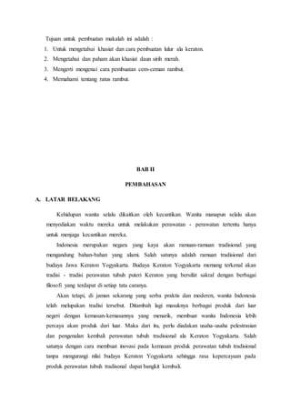 Tujuan untuk pembuatan makalah ini adalah :
1. Untuk mengetahui khasiat dan cara pembuatan lulur ala keraton.
2. Mengetahui dan paham akan khasiat daun sirih merah.
3. Mengerti mengenai cara pembuatan cem-ceman rambut.
4. Memahami tentang ratus rambut.
BAB II
PEMBAHASAN
A. LATAR BELAKANG
Kehidupan wanita selalu dikaitkan oleh kecantikan. Wanita manapun selalu akan
menyediakan waktu mereka untuk melakukan perawatan - perawatan tertentu hanya
untuk menjaga kecantikan mereka.
Indonesia merupakan negara yang kaya akan ramuan-ramuan tradisional yang
mengandung bahan-bahan yang alami. Salah satunya adalah ramuan tradisional dari
budaya Jawa Keraton Yogyakarta. Budaya Keraton Yogyakarta memang terkenal akan
tradisi - tradisi perawatan tubuh puteri Keraton yang bersifat sakral dengan berbagai
filosofi yang terdapat di setiap tata caranya.
Akan tetapi, di jaman sekarang yang serba praktis dan moderen, wanita Indonesia
telah melupakan tradisi tersebut. Ditambah lagi masuknya berbagai produk dari luar
negeri dengan kemasan-kemasannya yang menarik, membuat wanita Indonesia lebih
percaya akan produk dari luar. Maka dari itu, perlu diadakan usaha-usaha pelestrasian
dan pengenalan kembali perawatan tubuh tradisional ala Keraton Yogyakarta. Salah
satunya dengan cara membuat inovasi pada kemasan produk perawatan tubuh tradisional
tanpa mengurangi nilai budaya Keraton Yogyakarta sehingga rasa kepercayaan pada
produk perawatan tubuh tradisonal dapat bangkit kembali.
 