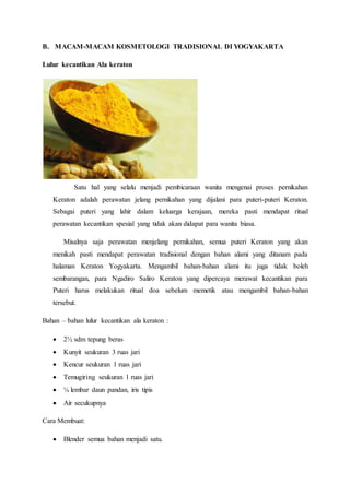 B. MACAM-MACAM KOSMETOLOGI TRADISIONAL DI YOGYAKARTA
Lulur kecantikan Ala keraton
Satu hal yang selalu menjadi pembicaraan wanita mengenai proses pernikahan
Keraton adalah perawatan jelang pernikahan yang dijalani para puteri-puteri Keraton.
Sebagai puteri yang lahir dalam keluarga kerajaan, mereka pasti mendapat ritual
perawatan kecantikan spesial yang tidak akan didapat para wanita biasa.
Misalnya saja perawatan menjelang pernikahan, semua puteri Keraton yang akan
menikah pasti mendapat perawatan tradisional dengan bahan alami yang ditanam pada
halaman Keraton Yogyakarta. Mengambil bahan-bahan alami itu juga tidak boleh
sembarangan, para Ngadiro Saliro Keraton yang dipercaya merawat kecantikan para
Puteri harus melakukan ritual doa sebelum memetik atau mengambil bahan-bahan
tersebut.
Bahan – bahan lulur kecantikan ala keraton :
 2½ sdm tepung beras
 Kunyit seukuran 3 ruas jari
 Kencur seukuran 1 ruas jari
 Temugiring seukuran 1 ruas jari
 ¼ lembar daun pandan, iris tipis
 Air secukupnya
Cara Membuat:
 Blender semua bahan menjadi satu.
 