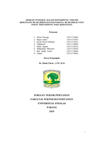 i
APLIKASI INTEGRAL DALAM MENGHITUNG VOLUME
KERANJANG BUAH JERUK DAN BANYAKNYA BUAH JERUK YANG
DAPAT TERTAMPUNG PADA KERANJANG
Penyusun:
1. Wisnu Prayoga (1811111008)
2. Rapon Anam (1811111018)
3. Kevin Ozora Nababan (1811111031)
4. Ulfadianita (1811112006)
5. Mutia Agustin (1811112012)
6. Muhammad Mizwardi (1811112024)
7. Rini Aprilia Asnad (1811112044)
8. Annisa (1811113005)
Dosen Pengampuh:
Dr. Dinah Cherie., S.TP, M.Si
JURUSAN TEKNIK PERTANIAN
FAKULTAS TEKNOLOGI PERTANIAN
UNIVERSITAS ANDALAS
PADANG
2019
 