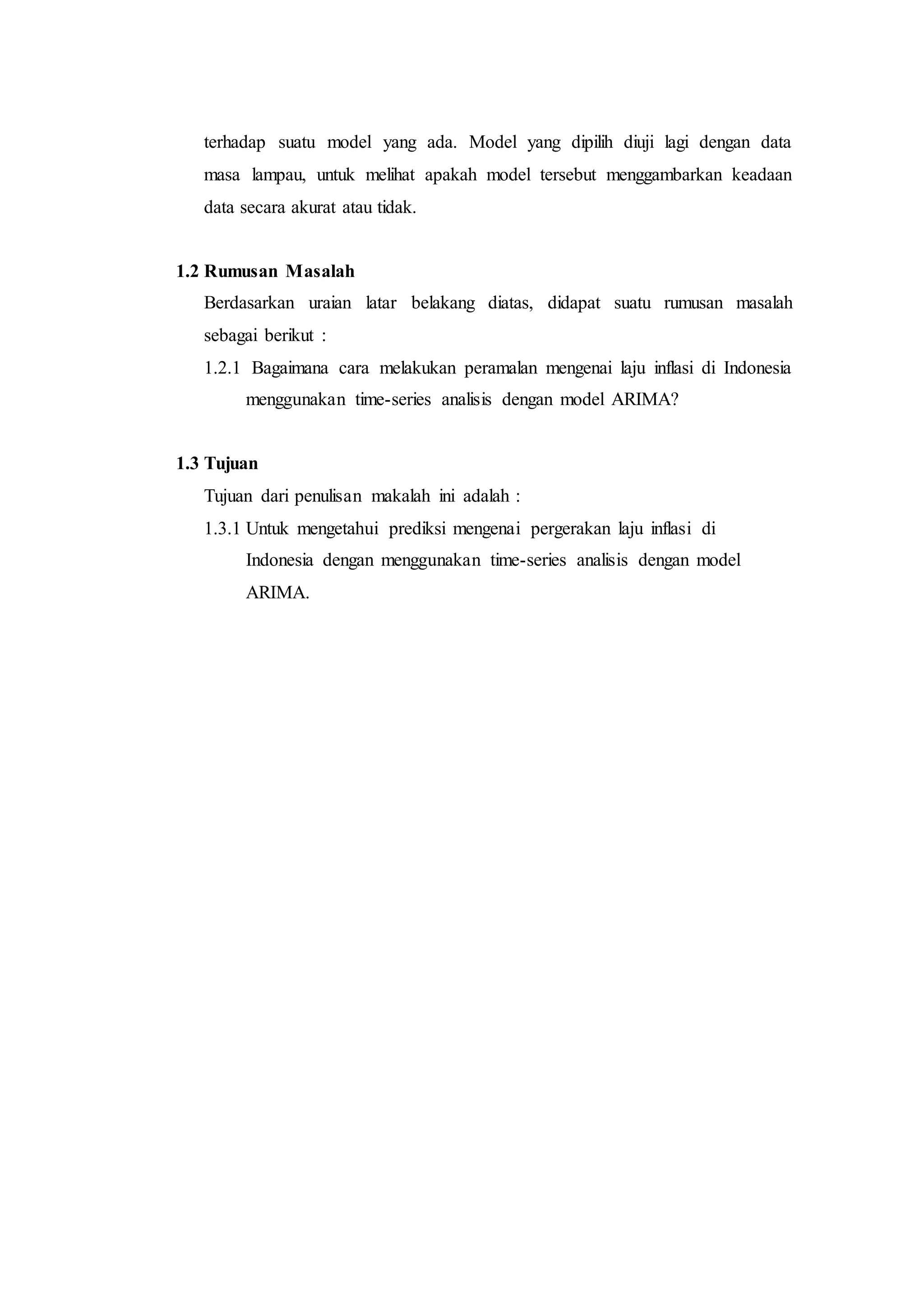 terhadap suatu model yang ada. Model yang dipilih diuji lagi dengan data
masa lampau, untuk melihat apakah model tersebut menggambarkan keadaan
data secara akurat atau tidak.
1.2 Rumusan Masalah
Berdasarkan uraian latar belakang diatas, didapat suatu rumusan masalah
sebagai berikut :
1.2.1 Bagaimana cara melakukan peramalan mengenai laju inflasi di Indonesia
menggunakan time-series analisis dengan model ARIMA?
1.3 Tujuan
Tujuan dari penulisan makalah ini adalah :
1.3.1 Untuk mengetahui prediksi mengenai pergerakan laju inflasi di
Indonesia dengan menggunakan time-series analisis dengan model
ARIMA.
 