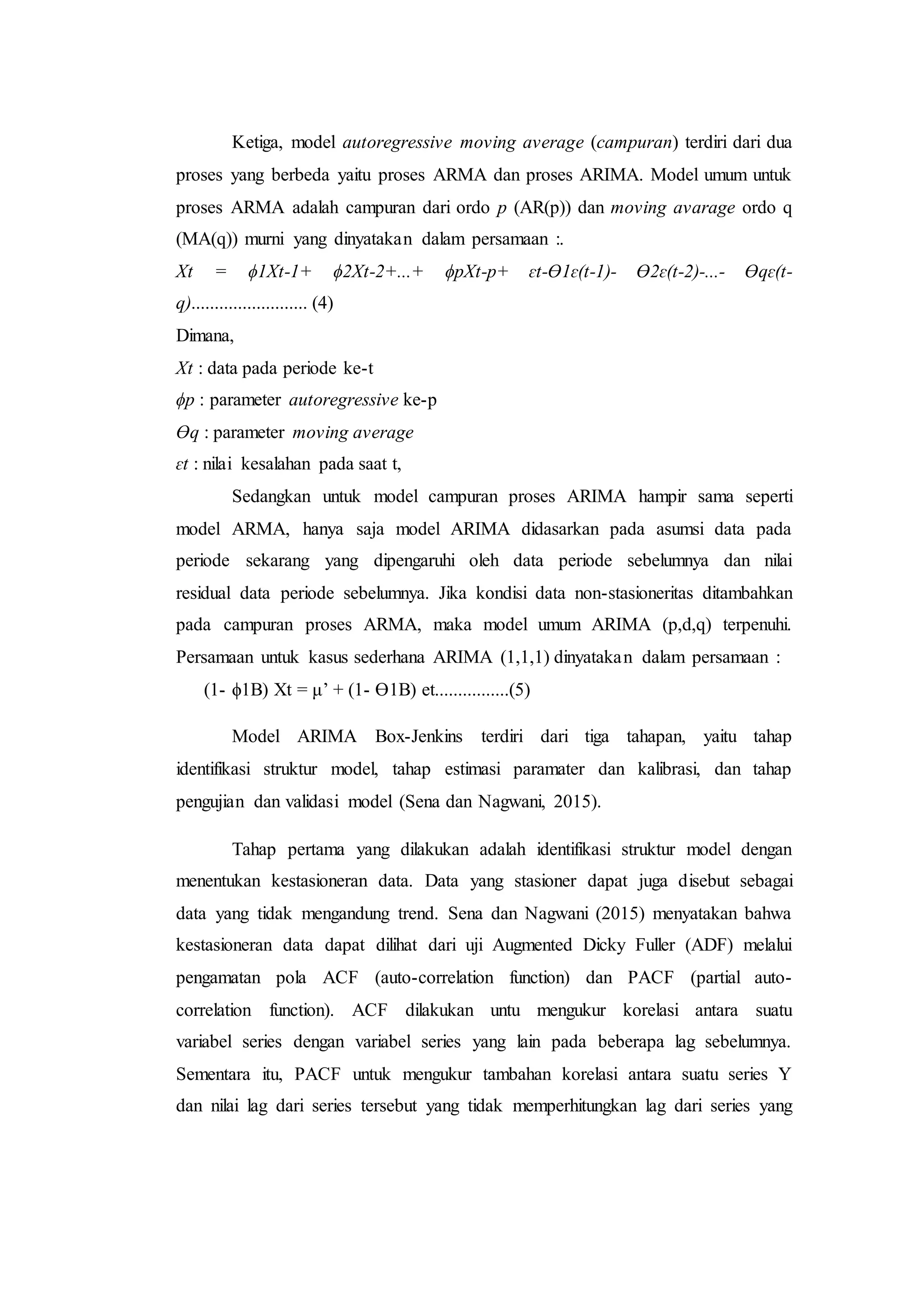 Ketiga, model autoregressive moving average (campuran) terdiri dari dua
proses yang berbeda yaitu proses ARMA dan proses ARIMA. Model umum untuk
proses ARMA adalah campuran dari ordo p (AR(p)) dan moving avarage ordo q
(MA(q)) murni yang dinyatakan dalam persamaan :.
Xt = ϕ1Xt-1+ ϕ2Xt-2+...+ ϕpXt-p+ ɛt-ϴ1ɛ(t-1)- ϴ2ɛ(t-2)-...- ϴqɛ(t-
q)......................... (4)
Dimana,
Xt : data pada periode ke-t
ϕp : parameter autoregressive ke-p
ϴq : parameter moving average
ɛt : nilai kesalahan pada saat t,
Sedangkan untuk model campuran proses ARIMA hampir sama seperti
model ARMA, hanya saja model ARIMA didasarkan pada asumsi data pada
periode sekarang yang dipengaruhi oleh data periode sebelumnya dan nilai
residual data periode sebelumnya. Jika kondisi data non-stasioneritas ditambahkan
pada campuran proses ARMA, maka model umum ARIMA (p,d,q) terpenuhi.
Persamaan untuk kasus sederhana ARIMA (1,1,1) dinyatakan dalam persamaan :
(1- ϕ1B) Xt = μ’ + (1- ϴ1B) еt................(5)
Model ARIMA Box-Jenkins terdiri dari tiga tahapan, yaitu tahap
identifikasi struktur model, tahap estimasi paramater dan kalibrasi, dan tahap
pengujian dan validasi model (Sena dan Nagwani, 2015).
Tahap pertama yang dilakukan adalah identifikasi struktur model dengan
menentukan kestasioneran data. Data yang stasioner dapat juga disebut sebagai
data yang tidak mengandung trend. Sena dan Nagwani (2015) menyatakan bahwa
kestasioneran data dapat dilihat dari uji Augmented Dicky Fuller (ADF) melalui
pengamatan pola ACF (auto-correlation function) dan PACF (partial auto-
correlation function). ACF dilakukan untu mengukur korelasi antara suatu
variabel series dengan variabel series yang lain pada beberapa lag sebelumnya.
Sementara itu, PACF untuk mengukur tambahan korelasi antara suatu series Y
dan nilai lag dari series tersebut yang tidak memperhitungkan lag dari series yang
 