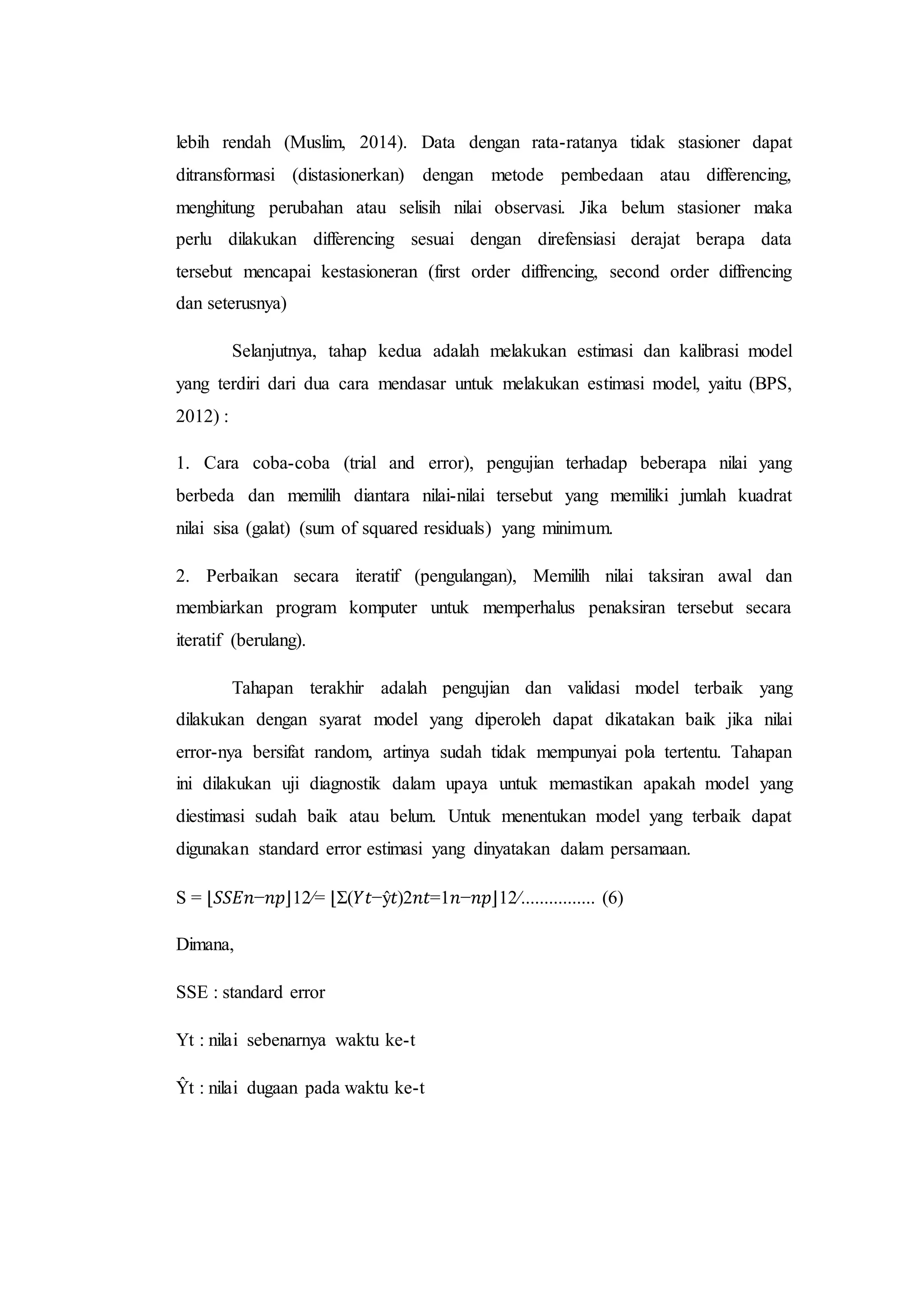 lebih rendah (Muslim, 2014). Data dengan rata-ratanya tidak stasioner dapat
ditransformasi (distasionerkan) dengan metode pembedaan atau differencing,
menghitung perubahan atau selisih nilai observasi. Jika belum stasioner maka
perlu dilakukan differencing sesuai dengan direfensiasi derajat berapa data
tersebut mencapai kestasioneran (first order diffrencing, second order diffrencing
dan seterusnya)
Selanjutnya, tahap kedua adalah melakukan estimasi dan kalibrasi model
yang terdiri dari dua cara mendasar untuk melakukan estimasi model, yaitu (BPS,
2012) :
1. Cara coba-coba (trial and error), pengujian terhadap beberapa nilai yang
berbeda dan memilih diantara nilai-nilai tersebut yang memiliki jumlah kuadrat
nilai sisa (galat) (sum of squared residuals) yang minimum.
2. Perbaikan secara iteratif (pengulangan), Memilih nilai taksiran awal dan
membiarkan program komputer untuk memperhalus penaksiran tersebut secara
iteratif (berulang).
Tahapan terakhir adalah pengujian dan validasi model terbaik yang
dilakukan dengan syarat model yang diperoleh dapat dikatakan baik jika nilai
error-nya bersifat random, artinya sudah tidak mempunyai pola tertentu. Tahapan
ini dilakukan uji diagnostik dalam upaya untuk memastikan apakah model yang
diestimasi sudah baik atau belum. Untuk menentukan model yang terbaik dapat
digunakan standard error estimasi yang dinyatakan dalam persamaan.
S = ⌊𝑆𝑆𝐸𝑛−𝑛𝑝⌋12⁄= ⌊Σ(𝑌𝑡−ŷ𝑡)2𝑛𝑡=1𝑛−𝑛𝑝⌋12⁄................ (6)
Dimana,
SSE : standard error
Yt : nilai sebenarnya waktu ke-t
Ŷt : nilai dugaan pada waktu ke-t
 