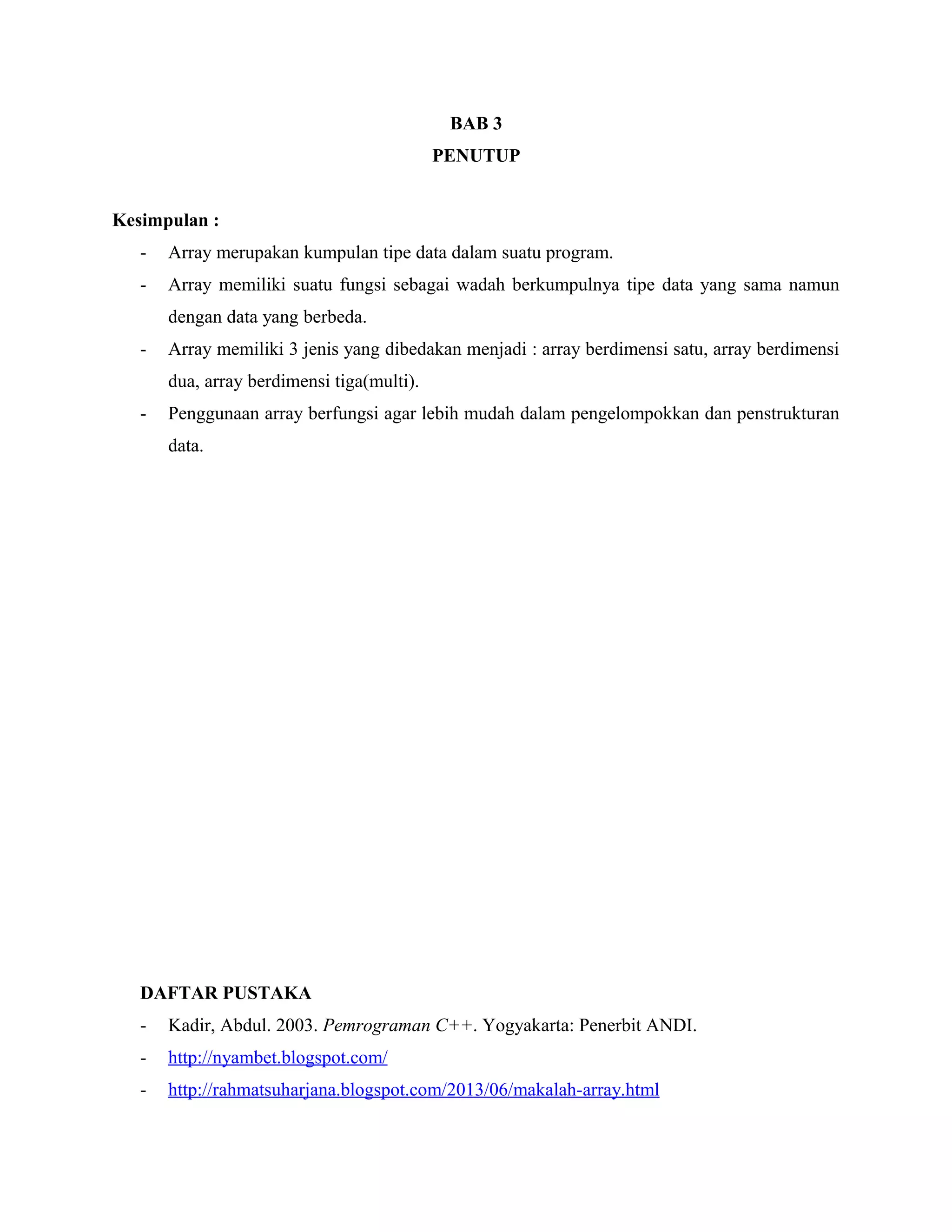 BAB 3
PENUTUP
Kesimpulan :
-

Array merupakan kumpulan tipe data dalam suatu program.

-

Array memiliki suatu fungsi sebagai wadah berkumpulnya tipe data yang sama namun
dengan data yang berbeda.

-

Array memiliki 3 jenis yang dibedakan menjadi : array berdimensi satu, array berdimensi
dua, array berdimensi tiga(multi).

-

Penggunaan array berfungsi agar lebih mudah dalam pengelompokkan dan penstrukturan
data.

DAFTAR PUSTAKA
-

Kadir, Abdul. 2003. Pemrograman C++. Yogyakarta: Penerbit ANDI.

-

http://nyambet.blogspot.com/

-

http://rahmatsuharjana.blogspot.com/2013/06/makalah-array.html

 