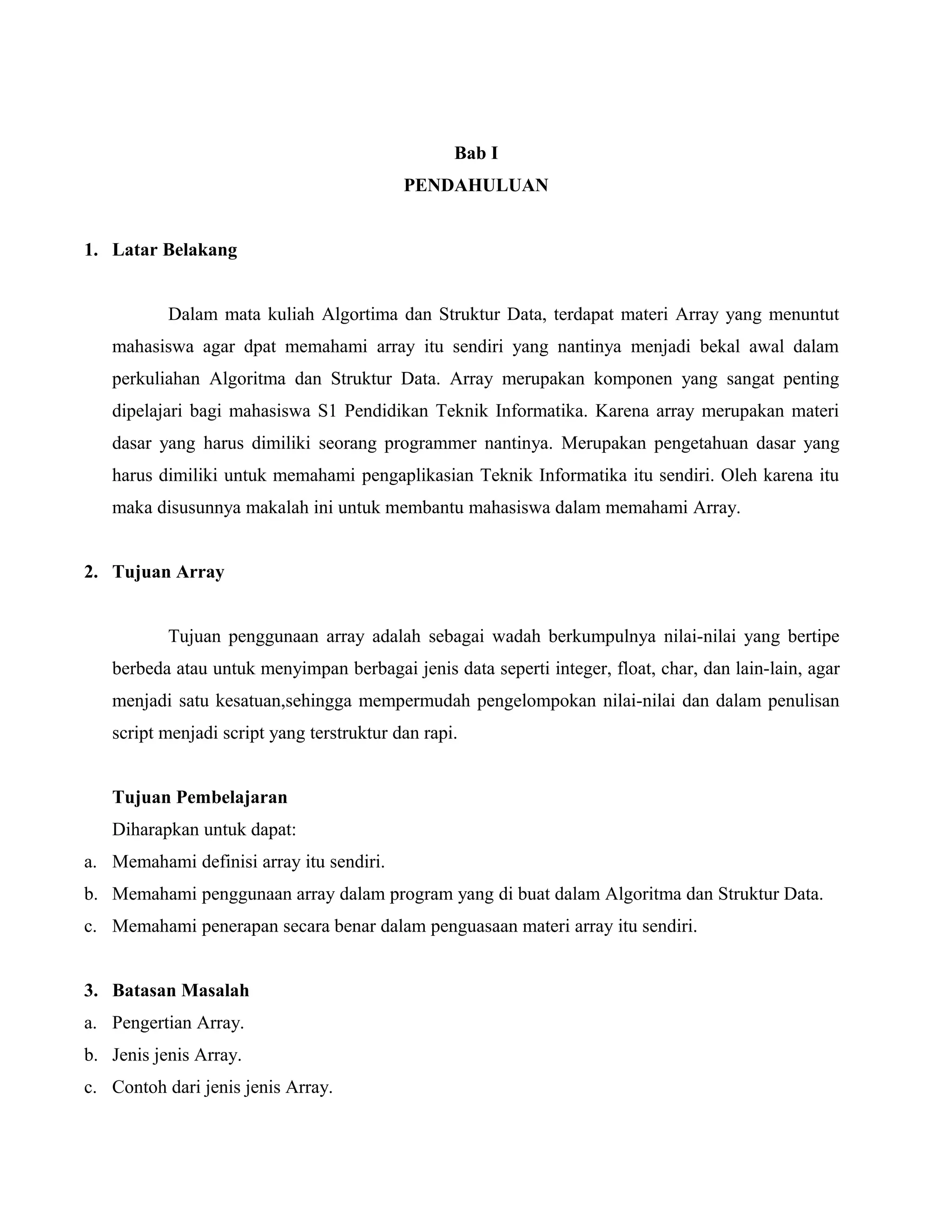 Bab I
PENDAHULUAN
1. Latar Belakang
Dalam mata kuliah Algortima dan Struktur Data, terdapat materi Array yang menuntut
mahasiswa agar dpat memahami array itu sendiri yang nantinya menjadi bekal awal dalam
perkuliahan Algoritma dan Struktur Data. Array merupakan komponen yang sangat penting
dipelajari bagi mahasiswa S1 Pendidikan Teknik Informatika. Karena array merupakan materi
dasar yang harus dimiliki seorang programmer nantinya. Merupakan pengetahuan dasar yang
harus dimiliki untuk memahami pengaplikasian Teknik Informatika itu sendiri. Oleh karena itu
maka disusunnya makalah ini untuk membantu mahasiswa dalam memahami Array.
2. Tujuan Array
Tujuan penggunaan array adalah sebagai wadah berkumpulnya nilai-nilai yang bertipe
berbeda atau untuk menyimpan berbagai jenis data seperti integer, float, char, dan lain-lain, agar
menjadi satu kesatuan,sehingga mempermudah pengelompokan nilai-nilai dan dalam penulisan
script menjadi script yang terstruktur dan rapi.
Tujuan Pembelajaran
Diharapkan untuk dapat:
a. Memahami definisi array itu sendiri.
b. Memahami penggunaan array dalam program yang di buat dalam Algoritma dan Struktur Data.
c. Memahami penerapan secara benar dalam penguasaan materi array itu sendiri.
3. Batasan Masalah
a. Pengertian Array.
b. Jenis jenis Array.
c. Contoh dari jenis jenis Array.

 