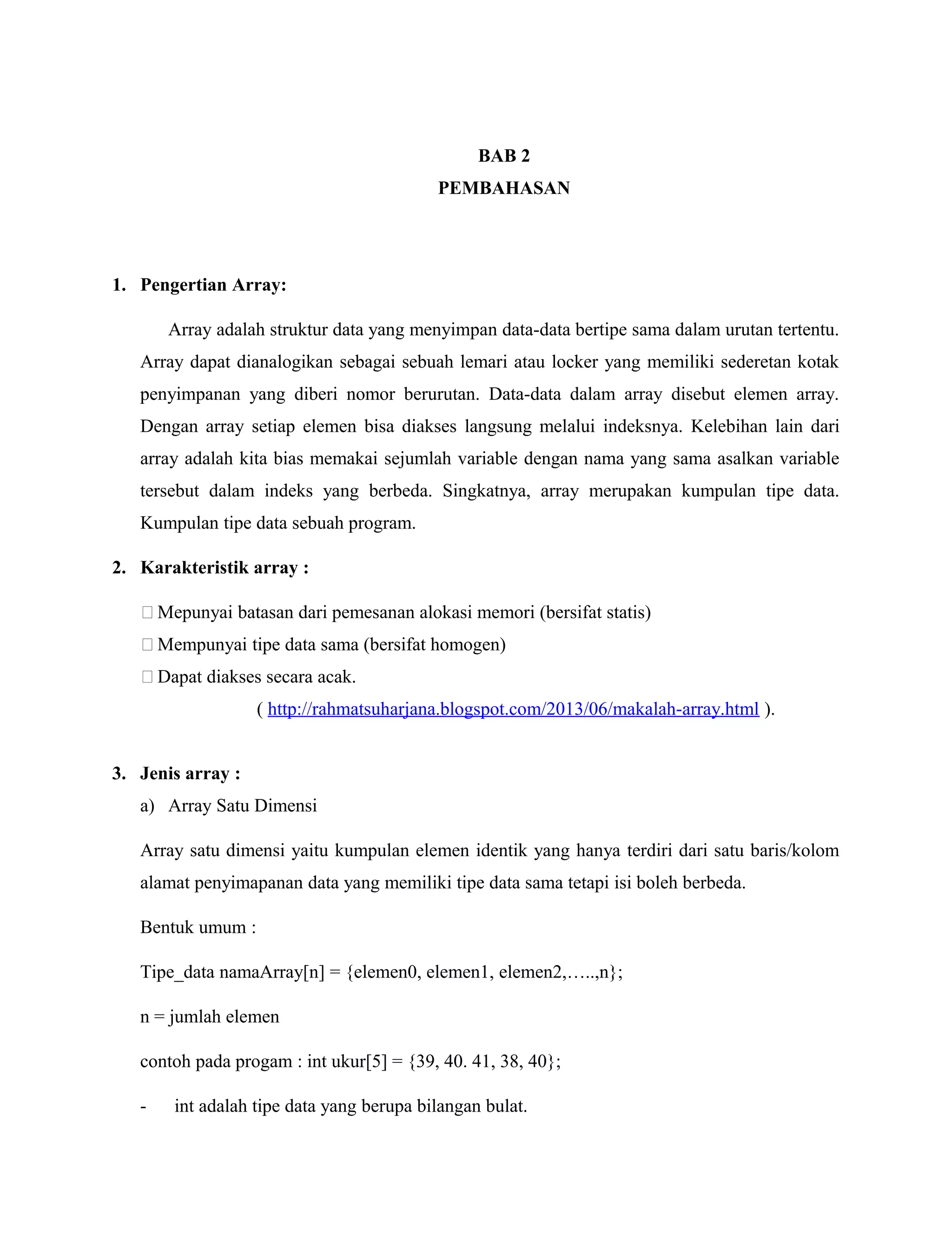 BAB 2
PEMBAHASAN

1. Pengertian Array:
Array adalah struktur data yang menyimpan data-data bertipe sama dalam urutan tertentu.
Array dapat dianalogikan sebagai sebuah lemari atau locker yang memiliki sederetan kotak
penyimpanan yang diberi nomor berurutan. Data-data dalam array disebut elemen array.
Dengan array setiap elemen bisa diakses langsung melalui indeksnya. Kelebihan lain dari
array adalah kita bias memakai sejumlah variable dengan nama yang sama asalkan variable
tersebut dalam indeks yang berbeda. Singkatnya, array merupakan kumpulan tipe data.
Kumpulan tipe data sebuah program.
2. Karakteristik array :
 Mepunyai batasan dari pemesanan alokasi memori (bersifat statis)
 Mempunyai tipe data sama (bersifat homogen)
 Dapat diakses secara acak.
( http://rahmatsuharjana.blogspot.com/2013/06/makalah-array.html ).
3. Jenis array :
a) Array Satu Dimensi
Array satu dimensi yaitu kumpulan elemen identik yang hanya terdiri dari satu baris/kolom
alamat penyimapanan data yang memiliki tipe data sama tetapi isi boleh berbeda.
Bentuk umum :
Tipe_data namaArray[n] = {elemen0, elemen1, elemen2,…..,n};
n = jumlah elemen
contoh pada progam : int ukur[5] = {39, 40. 41, 38, 40};
-

int adalah tipe data yang berupa bilangan bulat.

 