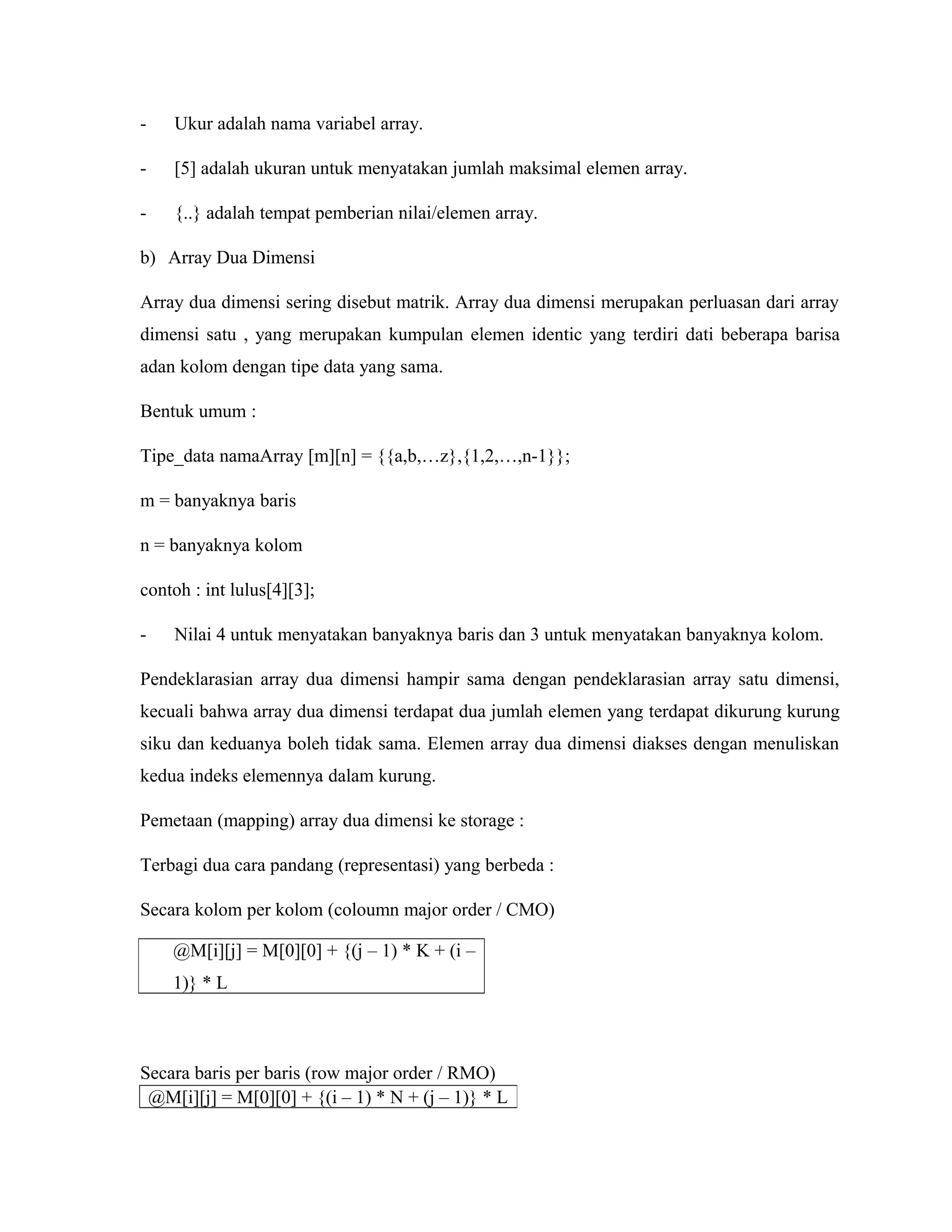 -

Ukur adalah nama variabel array.

-

[5] adalah ukuran untuk menyatakan jumlah maksimal elemen array.

-

{..} adalah tempat pemberian nilai/elemen array.

b) Array Dua Dimensi
Array dua dimensi sering disebut matrik. Array dua dimensi merupakan perluasan dari array
dimensi satu , yang merupakan kumpulan elemen identic yang terdiri dati beberapa barisa
adan kolom dengan tipe data yang sama.
Bentuk umum :
Tipe_data namaArray [m][n] = {{a,b,…z},{1,2,…,n-1}};
m = banyaknya baris
n = banyaknya kolom
contoh : int lulus[4][3];
-

Nilai 4 untuk menyatakan banyaknya baris dan 3 untuk menyatakan banyaknya kolom.

Pendeklarasian array dua dimensi hampir sama dengan pendeklarasian array satu dimensi,
kecuali bahwa array dua dimensi terdapat dua jumlah elemen yang terdapat dikurung kurung
siku dan keduanya boleh tidak sama. Elemen array dua dimensi diakses dengan menuliskan
kedua indeks elemennya dalam kurung.
Pemetaan (mapping) array dua dimensi ke storage :
Terbagi dua cara pandang (representasi) yang berbeda :
Secara kolom per kolom (coloumn major order / CMO)
@M[i][j] = M[0][0] + {(j – 1) * K + (i –
1)} * L

Secara baris per baris (row major order / RMO)
@M[i][j] = M[0][0] + {(i – 1) * N + (j – 1)} * L

 