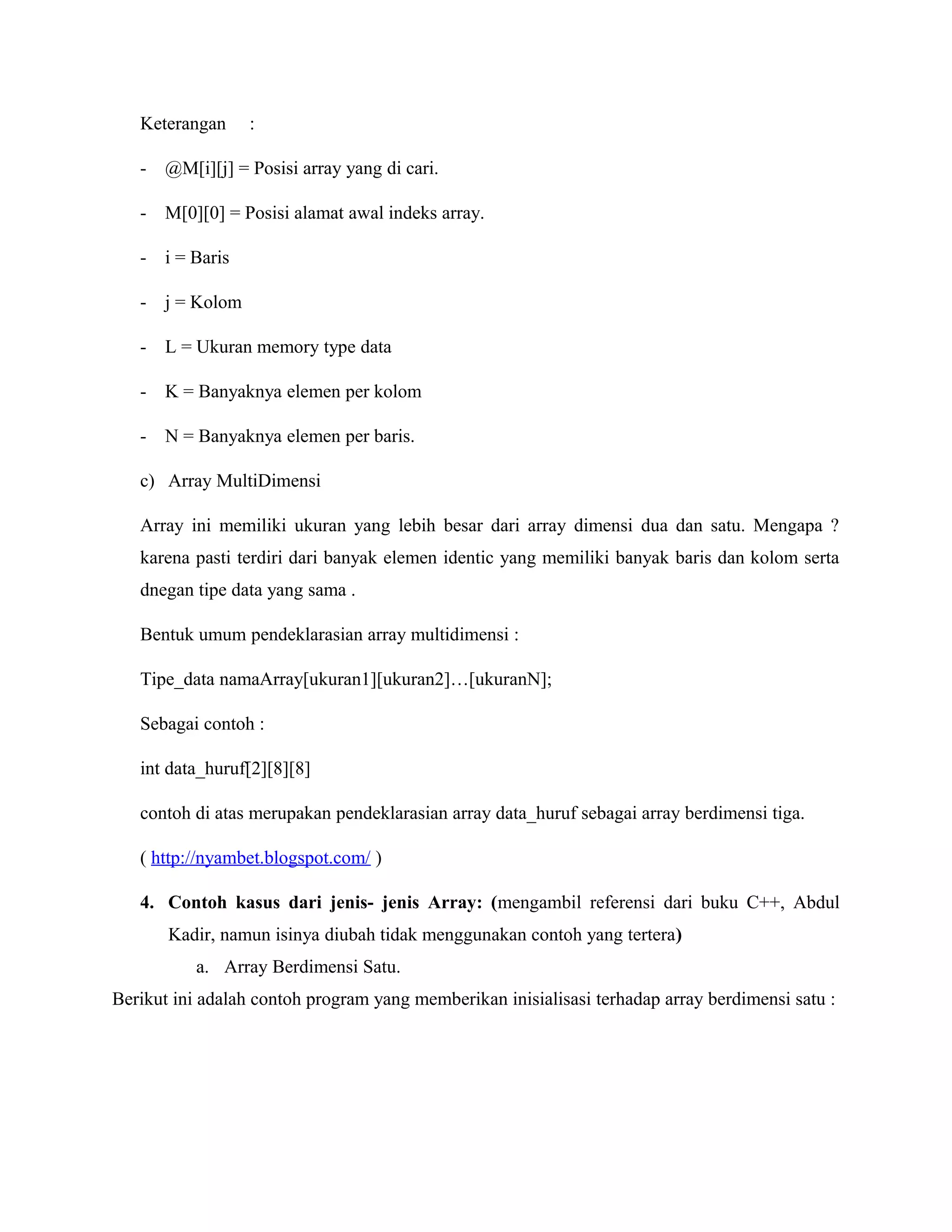 Keterangan

:

-

@M[i][j] = Posisi array yang di cari.

-

M[0][0] = Posisi alamat awal indeks array.

-

i = Baris

-

j = Kolom

-

L = Ukuran memory type data

-

K = Banyaknya elemen per kolom

-

N = Banyaknya elemen per baris.

c) Array MultiDimensi
Array ini memiliki ukuran yang lebih besar dari array dimensi dua dan satu. Mengapa ?
karena pasti terdiri dari banyak elemen identic yang memiliki banyak baris dan kolom serta
dnegan tipe data yang sama .
Bentuk umum pendeklarasian array multidimensi :
Tipe_data namaArray[ukuran1][ukuran2]…[ukuranN];
Sebagai contoh :
int data_huruf[2][8][8]
contoh di atas merupakan pendeklarasian array data_huruf sebagai array berdimensi tiga.
( http://nyambet.blogspot.com/ )
4. Contoh kasus dari jenis- jenis Array: (mengambil referensi dari buku C++, Abdul
Kadir, namun isinya diubah tidak menggunakan contoh yang tertera)
a. Array Berdimensi Satu.
Berikut ini adalah contoh program yang memberikan inisialisasi terhadap array berdimensi satu :

 