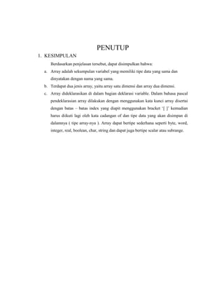 PENUTUP
1. KESIMPULAN
Berdasarkan penjelasan tersebut, dapat disimpulkan bahwa:
a. Array adalah sekumpulan variabel yang memiliki tipe data yang sama dan
dinyatakan dengan nama yang sama.
b. Terdapat dua jenis array, yaitu array satu dimensi dan array dua dimensi.
c. Array dideklarasikan di dalam bagian deklarasi variable. Dalam bahasa pascal
pendeklarasian array dilakukan dengan menggunakan kata kunci array disertai
dengan batas – batas index yang diapit menggunakan bracket ‘[ ]’ kemudian
harus diikuti lagi oleh kata cadangan of dan tipe data yang akan disimpan di
dalamnya ( tipe array-nya ). Array dapat bertipe sederhana seperti byte, word,
integer, real, boolean, char, string dan dapat juga bertipe scalar atau subrange.
 