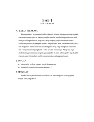 BAB 1
PENDAHULUAN
A. LATAR BELAKANG
Dengan adanya kemajuan teknologi di dunia ini akal pikiran mannusia semakin
mahir dalam menciptakan sesuatu yang bermanfaat bagi kehidupan mereka, salah
satunya dalam pembuatan program – program yang sangat membantu mereka
dalam menyelesaikan pekerjaan mereka dengan cepat, baik, dan memuaskan, maka
dari itu penulis menuyusun makalah mengenai array yang merupakan salah satu
dari kemajuan zaman yang betul – betul terkihat manfaatnya. Array bisa juga
disebut sebagai salah satu program yang terlahir di dunia teknologi lewat pola pikir
manusia yang bermanfaat uuntuk menyelesaikan suatu penghitungan.
2. TUJUAN
a) Mengetahui struktur progam pascal dengan array,
b) Memenuhi tugas pemrograman computer 1.
3. MANFAAT
Pembaca atau penulis dapat menyelesaikan atau menyusun suatu program
dengan cara yang efektif.
 