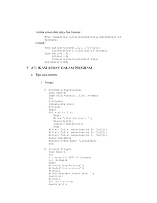 Bentuk umum dari array dua dimensi :
Type <namaArray>=array[indeksArray1,indeksArray2]of
TipeData;
Contoh :
Type matriks=array[1..2,1..3]of byte;
Logika=array[1..5,Boolean]of integer;
Type baris=1..2;
Kolom=1..3;
Ordo=array[baris,kolom]of byte;
Var matrix:ordo;
5. APLIKASI ARRAY DALAM PROGRAM
a. Tipe data numeric
i. Integer
 Program arrayratarata;
Uses wincrt;
Type nilai=array[1..3]of integer;
Var
X:integer;
Jumlah,rata:real;
A:nilai;
Begin
For x:=1 to 3 do
Begin
Write(‘nilai ke-‘,x,’= ‘);
Readln(a[x]);
Jumlah:=jumlah+a[x];
End;
Writeln(‘nilai mahasiswa ke 1= ‘,a[1]);
Writeln(‘nilai mahasiswa ke 2= ‘,a[2]);
Writeln(‘nilai mahasiswa ke 3= ‘,a[3]);
Rata:=jumlah/3;
Writeln(‘rata-rata= ‘,rata:0:2);
End.
 Program Array2;
Uses Wincrt;
Var
x : array [1..100] of integer;
n,i :integer;
Begin
Writeln('Program Array');
Writeln('=============');
Writeln;
Write('Masukkan Jumlah Data: ');
readln(n);
Writeln;
For i:= 1 to n do
Readln(x[i]);
 