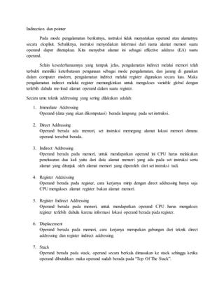 Indirection dan pointer 
Pada mode pengalamatan berikutnya, instruksi tidak menyatakan operand atau alamatnya 
secara eksplisit. Sebaliknya, instruksi menyediakan informasi dari nama alamat memori suatu 
operand dapat ditetapkan. Kita menyebut alamat ini sebagai effective address (EA) suatu 
operand. 
Selain kesederhanaannya yang tampak jelas, pengalamatan indirect melalui memori telah 
terbukti memiliki keterbatasan pengunaan sebagai mode pengalamatan, dan jarang di gunakan 
dalam computer modern, pengalamatan indirect melalui register digunakan secara luas. Maka 
pengalamatan indirect melalui register memungkinkan untuk mengakses variable global dengan 
terlebih dahulu me-load alamat operand dalam suatu register. 
Secara umu teknik addressing yang sering dilakukan adalah: 
1. Immediate Addressing 
Operand (data yang akan dikomputasi) berada langsung pada set instruksi. 
2. Direct Addressing 
Operand berada ada memori, set instruksi memegang alamat lokasi memori dimana 
operand tersebut berada. 
3. Indirect Addressing 
Operand berada pada memori, untuk mendapatkan operand ini CPU harus melakukan 
penelusuran dua kali yaitu dari data alamat memori yang ada pada set instruksi serta 
alamat yang ditunjuk oleh alamat memori yang diperoleh dari set instruksi tadi. 
4. Register Addressing 
Operand berada pada register, cara kerjanya mirip dengan direct addressing hanya saja 
CPU mengakses alamat register bukan alamat memori. 
5. Register Indirect Addressing 
Operand berada pada memori, untuk mendapatkan operand CPU harus mengakses 
register terlebih dahulu karena informasi lokasi operand berada pada register. 
6. Displacement 
Operand berada pada memori, cara kerjanya merupakan gabungan dari teknik direct 
addressing dan register indirect addressing. 
7. Stack 
Operand berada pada stack, operand secara berkala dimasukan ke stack sehingga ketika 
operand dibutuhkan maka operand sudah berada pada “Top Of The Stack”. 
 