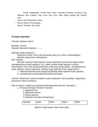 Teknik pengalamatan tersebut harus dapat memenuhi kebutuhan komputasi yang 
dilakukan oleh computer yang secara garis besar dapat dibagi kedalam tiga kategori 
yaitu: 
- Operasi load (Memasukan Data). 
- Operasi Branch (Percabangan). 
- Operasi Aritmatik dan Logika 
Format instruksi 
Intruksi bahasa mesin 
Struktur umum. 
Opcode Operand1 Operan2 …….. 
Opcode (kode Operasi) : 
Operation code, biner tak bertanda yang uni untuk menerangkan 
operasi yang harus dieksekusi. 
Set intruksi : 
Set dari seluruh kode operasi yang diperlukan prosessor pada waktu 
mengekseskusi kode operasi i bit, maka jumlah kode operasi (unik)2i. 
Menyimpan nilai-nilai yang diperlukan prosessor pada waktu, mengeksekusi 
kode operasi. Kolom operand, disebut juga address field, dapat berisi : 
1. Data/konstanta yang langsung dipakai pada operasi kode operasi. 
2. alamat loksi dimana data tersebut disimpan. 
Jumlah maksimum operand dalam suatu computer menunjukkan organisasi 
prosessor mesin tersebut. 
Ada 5 macam organisasi prosessor(berdasarkan format instruksi) : 
1. Prosesor dengan format 4 alamat 
1.)Operand kiri 
2.)Operand kanan 
3.)Hasil operasi 
4.)Alamat instruksi selanjutnya. 
Opcode Opd1 Opd2 Opd3 Opd4 
Opd kiri Opd kanan Hasil next addr. 
 