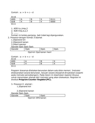 Contoh : a := b + c – d 
0110 
ADD A B X 0111 
SUB X B X 0000 
0111 
1. ADD b,c,tmp,2 
2. SUB tmp,d,a,3 
3. ……… 
Format ini terlalu panjang. Jadi tidak lagi dipergunakan. 
2. Prosesor dengan format 3-alamat 
1.)Operand kiri 
2.)Operand kanan 
3.)Hasil operasi 
Opcode Opd1 Opd2 Opd3 
Opcode Opd1 Opd2 Opd3 
Opd kiri Opd kanan hasil 
Contoh : a := b + c – d 
0110 
ADD A B X 
SUB X B X 
0111 
Program biasanya diletakan berurutan dalam satu blok memori. Instruksi 
dilaksanakan secara berurutan, kecuali secara ekseplisit dinyatakan (seperti 
pada instruksi pencabangan). Pada mesin ini diperlukan register khusus 
untuk menyimpan alamat dari instruksi yang akan dieksekusi. Register ini 
disebut Program Counter Register(PC). 
3. Prosesor 2- alamat : 
1.)Operand kiri 
2.)Operand kanan 
Opcode Opd1 Opd2 
Opcode Opd1 Opd2 
Opd kiri OPd kanan 
 