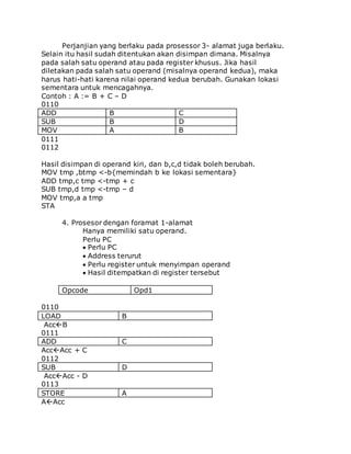 Perjanjian yang berlaku pada prosessor 3- alamat juga berlaku. 
Selain itu hasil sudah ditentukan akan disimpan dimana. Misalnya 
pada salah satu operand atau pada register khusus. Jika hasil 
diletakan pada salah satu operand (misalnya operand kedua), maka 
harus hati-hati karena nilai operand kedua berubah. Gunakan lokasi 
sementara untuk mencagahnya. 
Contoh : A := B + C – D 
0110 
ADD B C 
SUB B D 
MOV A B 
0111 
0112 
Hasil disimpan di operand kiri, dan b,c,d tidak boleh berubah. 
MOV tmp ,btmp <-b{memindah b ke lokasi sementara} 
ADD tmp,c tmp <-tmp + c 
SUB tmp,d tmp <-tmp – d 
MOV tmp,a a tmp 
STA 
4. Prosesor dengan foramat 1-alamat 
Hanya memiliki satu operand. 
Perlu PC 
Perlu PC 
Address terurut 
Perlu register untuk menyimpan operand 
Hasil ditempatkan di register tersebut 
Opcode Opd1 
0110 
LOAD B 
AccB 
0111 
ADD C 
AccAcc + C 
0112 
SUB D 
AccAcc - D 
0113 
STORE A 
AAcc 
 