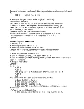 Operand kedua dan hasil sudah ditentukan diletakkan dimana, misalnya di 
R0. 
ADD a berarti R0 = a + R0 
5. Prosesor dengan format 0-alamat(Stack machine) 
Menggunakan Stack. 
Intruksi dengan format inin menasumsikan operand – operand 
sudah ada di stack. Hasil operasi akan diletakkan di stack juga. 
Ekspresi aritmatika yang akan dijalankan di mesin sudah harus 
dalam bentuk/notasi polish. 
Contoh mesin 0-alamat adalah kalkulator. 
Address space misal : address space 4 bit opcode = 24 = 16 
Cell size misal : address space 8 bit opcode = 28 = 256 
Opcode 
Notasi Ekspresi Aritmatika 
1. Infiks A + B 
2. Prefiks (Polish notation) + A B 
3. Postfix (Reverse Polish notation) A B + 
Dengan notasi prefiks, operand pada stack menjadi mudah 
1. Baca ekspresi dari kanan ke kiri 
2. Jika membaca operand, push operand ke stack 
3. Jika membaca operator, pop sejumlah operand dari stack dan lakukan 
operasi aritmatika 
4. Simpan hasil stack. 
Contoh : 
1. –c + ba 
PUSH a 
PUSH b 
ADD {Pop a dan b dari stack dan ditambahkan, c := a + b} 
PUSH c 
SUB 
Algoritma untuk merubah ekspresi infiks ke postfix. 
1. Baca dari kiri ke kanan. 
2. Jika baca operand, tulis. 
3. Jika baca “(“, push ke stack. 
4. Jika baca “)”, pop seluruh isi stack dan tulis sampai dengan 
ditemukan 
“(“. Tanda kurung tidak ditulis. 
5. Jika baca operator dan isi stack kosong, push ke stack. 
 