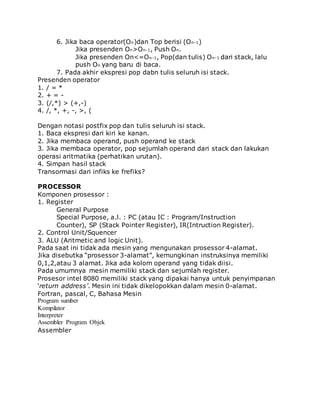 6. Jika baca operator(On)dan Top berisi (On-1) 
Jika presenden On>On-1, Push On. 
Jika presenden On<=On-1, Pop(dan tulis) On-1 dari stack, lalu 
push On yang baru di baca. 
7. Pada akhir ekspresi pop dabn tulis seluruh isi stack. 
Presenden operator 
1. / = * 
2. + = - 
3. (/,*) > (+,-) 
4. /, *, +, -, >, ( 
Dengan notasi postfix pop dan tulis seluruh isi stack. 
1. Baca ekspresi dari kiri ke kanan. 
2. Jika membaca operand, push operand ke stack 
3. Jika membaca operator, pop sejumlah operand dari stack dan lakukan 
operasi aritmatika (perhatikan urutan). 
4. Simpan hasil stack 
Transormasi dari infiks ke frefiks? 
PROCESSOR 
Komponen prosessor : 
1. Register 
General Purpose 
Special Purpose, a.l. : PC (atau IC : Program/Instruction 
Counter), SP (Stack Pointer Register), IR(Intruction Register). 
2. Control Unit/Squencer 
3. ALU (Aritmetic and logic Unit). 
Pada saat ini tidak ada mesin yang mengunakan prosessor 4-alamat. 
Jika disebutka “prosessor 3-alamat”, kemungkinan instruksinya memiliki 
0,1,2,atau 3 alamat. Jika ada kolom operand yang tidak diisi. 
Pada umumnya mesin memiliki stack dan sejumlah register. 
Prosesor intel 8080 memiliki stack yang dipakai hanya untuk penyimpanan 
‘return address’. Mesin ini tidak dikelopokkan dalam mesin 0-alamat. 
Fortran, pascal, C, Bahasa Mesin 
Program sumber 
Kompilator 
Interpreter 
Assembler Program Objek 
Assembler 
 