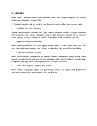 Kesimpulan 
Dapat ditarik kesimpulan bahwa instruksi-instruksi mesin harus mampu mengolah data sebagai 
implementasi keinginan-keinginan kita 
Terdapat kumpulan unit set instruksi yang dapat digolongkan dalam jenis-jenisnya, yaitu : 
1. Pengolahan data (data processing) 
Meliputi operasi-operasi aritmatika dan logika, operasi aritmatika memiliki kemapuna komputasi 
untuk pengolahan data numrik, sedangkan instruksi logika beroperasi terhadap bit-bit, bukannya 
sebagi bilangan, sehingga insrtuksi ini memiliki kemampuan untuk pengolahan data lain. 
2. Perpindahan data ( data movement) 
Berisi instruksi perpindahan data antar register maupun modul I/O.untuk dapat diolah oleh CPU 
maka diperlukan operasi-operasi yang bertugas memindahkan data operand yang diperlukan. 
3. Penyimpanan data ( data storage) 
Berisi instruksi-instruksi penyimpanan ke memori, instruksi penyimpanan sangat penting dalam 
operasi komputasi, karena data tersebut akan digunakan untuk operasi berikutnya, minimal untuk 
ditampilkan pada layar harus diadakanpenyimpanan walaupun sementara 
4. Control aliran program ( program flow control) 
Berisi instruksi pengontrolan operasi dan pencabangan, instruksi ini berguna untuk pengontrolan 
status dan mengoperasikan pencabangan ke set instruksi lain. 
 