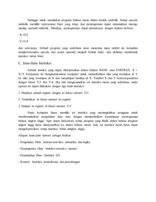 Sehingga untuk menuliskan program bahasa mesin dalam bentuk simbolik. Setiap opcode 
simbolik memiliki representasi biner yang tetap, dan pemrograman dapat menetapkan masing-masing 
operand simbolik. Misalnya, pemrograman dapat memulainya dengan definisi-definisi: 
-X=523 
-Y=514 
dan seterusnya. Sebuah program yang sederhana akan menerima input simbol ini, kemudian 
mengkonversiakn opcode dan acuan operand menjadi bentuk biner, dan akhirnya membentuk 
instruksi mesin biner. 
C. Jenis-Jenis Instruksi 
Sebuah instuksi yang dapat diekspresikan dalam bahasa BASIC atau FORTRAN. X = 
X+Y Pernyataan ini menginstruksiakna komputer untuk menambahkan nilai yang tersimpan di Y 
ke nilai yang tersimpan di X dan menyimpan hasilnya di X. Variabel X dan Y berkorespondensi 
dengan lokasi 513 dan 514. Jika kita mengasumsikan set instruksi mesin yang sederhana, maka 
operasi ini dapat dilakukan dengan tiga buah instruksi: 
1. Muatkan sebuah register dengan isi lokasi memori 513 
2. Tambahkan isi lokasi memori ke register 
3. Simpan isi register di lokasi memori 513 
Suatu komputer harus memiliki set instruksi yang memungkinkan pengguna untuk 
memformulasikan pengolahan data atau dengan memperhatikan kemampuan pemrograman 
bahasa tingkat tinggi. Agar dapat dieksekusi, setiap program yang ditulis dalam bahasa program 
tingkat tinggi harus diterjemahkan ke dalam bahasa mesin. Jadi, set instruksi mesin harus dapat 
mengekspresikan setiap instruksi bahas atingkat tinggi. 
Adapun Jenis-jenis instrusi sebagai berikut: 
- Pengolahan Data : Instrusi-instruksi aritmatika dan logika 
- Penyimpanan Data : Instriksi-instruksi memori 
- Perpindahan Data : Instruksi I/O 
- Kontrol : Instruksi pemeriksaan dan percabangan 
 