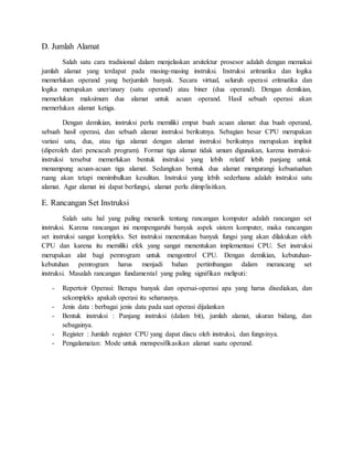 D. Jumlah Alamat 
Salah satu cara tradisional dalam menjelaskan arsitektur prosesor adalah dengan memakai 
jumlah alamat yang terdapat pada masing-masing instruksi. Instruksi aritmatika dan logika 
memerlukan operand yang berjumlah banyak. Secara virtual, seluruh operasi eritmatika dan 
logika merupakan uner/unary (satu operand) atau biner (dua operand). Dengan demikian, 
memerlukan maksimum dua alamat untuk acuan operand. Hasil sebuah operasi akan 
memerlukan alamat ketiga. 
Dengan demikian, instruksi perlu memiliki empat buah acuan alamat: dua buah operand, 
sebuah hasil operasi, dan sebuah alamat instruksi berikutnya. Sebagian besar CPU merupakan 
variasi satu, dua, atau tiga alamat dengan alamat instruksi berikutnya merupakan implisit 
(diperoleh dari pencacah program). Format tiga alamat tidak umum digunakan, karena instruksi-instruksi 
tersebut memerlukan bentuk instruksi yang lebih relatif lebih panjang untuk 
menampung acuan-acuan tiga alamat. Sedangkan bentuk dua alamat mengurangi kebuatuahan 
ruang akan tetapi menimbulkan kesulitan. Instruksi yang lebih sederhana adalah instruksi satu 
alamat. Agar alamat ini dapat berfungsi, alamat perlu diimplisitkan. 
E. Rancangan Set Instruksi 
Salah satu hal yang paling menarik tentang rancangan komputer adalah rancangan set 
instruksi. Karena rancangan ini mempengaruhi banyak aspek sistem komputer, maka rancangan 
set instruksi sangat kompleks. Set instruksi menentukan banyak fungsi yang akan dilakukan oleh 
CPU dan karena itu memiliki efek yang sangat menentukan implementasi CPU. Set instruksi 
merupakan alat bagi pemrogram untuk mengontrol CPU. Dengan demikian, kebutuhan-kebutuhan 
pemrogram harus menjadi bahan pertimbangan dalam merancang set 
instruksi. Masalah rancangan fundamental yang paling signifikan meliputi: 
- Repertoir Operasi: Berapa banyak dan opersai-operasi apa yang harus disediakan, dan 
sekompleks apakah operasi itu seharusnya. 
- Jenis data : berbagai jenis data pada saat operasi dijalankan 
- Bentuk instruksi : Panjang instruksi (dalam bit), jumlah alamat, ukuran bidang, dan 
sebagainya. 
- Register : Jumlah register CPU yang dapat diacu oleh instruksi, dan fungsinya. 
- Pengalamatan: Mode untuk menspesifikasikan alamat suatu operand. 
 
