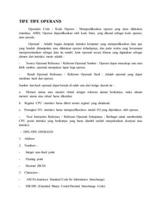 TIPE TIPE OPERAND 
Operation Code / Kode Operasi : Menspesifikasikan operasi yang akan dilakukan 
(misalnya, ADD). Operasi dispesifikasikan oleh kode biner, yang dikenal sebagai kode operasi, 
atau opcode. 
Operand : Adalah bagian daripada instruksi komputer yang menspesifikasikan data apa 
yang hendak dimanipulasi atau dilakukan operasi terhadapnya, dan pada waktu yang bersamaan 
merepresentasikan sebagai data itu sendiri. Jenis operand secara khusus yang digunakan sebagai 
elemen dari instruksi mesin adalah : 
- Source Operand Reference / Referensi Operand Sumber : Operasi dapat mencakup satu atau 
lebih sumber, operand merupakan input bagi operasi. 
- Result Operand Reference / Referensi Operand Hasil : Adalah operand yang dapat 
membuat hasil dari operasi. 
Sumber dan hasil operand dapat berada di salah satu dari ketiga daerah ini : 
a. Memori utama atau memori virtual: dengan referensi alamat berikutnya, maka alamat 
memori utama atau virtual harus diketahui. 
b. Register CPU : instruksi harus diberi nomor register yang dimaksud. 
c. Perangkat I/O : instruksi harus menspesifikasikan modul I/O yang diperlukan oleh operasi. 
- Next Instruction Reference / Referensi Operand Selanjutnya : Berfungsi untuk memberitahu 
CPU posisi instruksi yang berikutnya yang harus diambil setelah menyelesaikan eksekusi atau 
instruksi. 
~ TIPE-TIPE OPERAND 
1. Address 
2. Numbers : 
- Integer atau fixed point 
- Floating point 
- Decimal (BCD) 
3. Characters : 
- ASCII (American Standard Code for Information Interchange) 
- EBCDIC (Extended Binary Coded Decimal Interchange Code) 
 