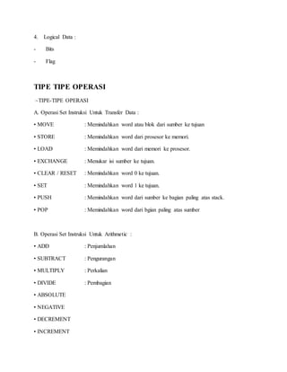 4. Logical Data : 
- Bits 
- Flag 
TIPE TIPE OPERASI 
~TIPE-TIPE OPERASI 
A. Operasi Set Instruksi Untuk Transfer Data : 
• MOVE : Memindahkan word atau blok dari sumber ke tujuan 
• STORE : Memindahkan word dari prosesor ke memori. 
• LOAD : Memindahkan word dari memori ke prosesor. 
• EXCHANGE : Menukar isi sumber ke tujuan. 
• CLEAR / RESET : Memindahkan word 0 ke tujuan. 
• SET : Memindahkan word 1 ke tujuan. 
• PUSH : Memindahkan word dari sumber ke bagian paling atas stack. 
• POP : Memindahkan word dari bgian paling atas sumber 
B. Operasi Set Instruksi Untuk Arithmetic : 
• ADD : Penjumlahan 
• SUBTRACT : Pengurangan 
• MULTIPLY : Perkalian 
• DIVIDE : Pembagian 
• ABSOLUTE 
• NEGATIVE 
• DECREMENT 
• INCREMENT 
 