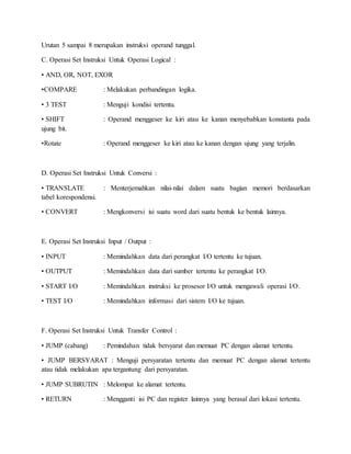 Urutan 5 sampai 8 merupakan instruksi operand tunggal. 
C. Operasi Set Instruksi Untuk Operasi Logical : 
• AND, OR, NOT, EXOR 
•COMPARE : Melakukan perbandingan logika. 
• 3 TEST : Menguji kondisi tertentu. 
• SHIFT : Operand menggeser ke kiri atau ke kanan menyebabkan konstanta pada 
ujung bit. 
•Rotate : Operand menggeser ke kiri atau ke kanan dengan ujung yang terjalin. 
D. Operasi Set Instruksi Untuk Conversi : 
• TRANSLATE : Menterjemahkan nilai-nilai dalam suatu bagian memori berdasarkan 
tabel korespondensi. 
• CONVERT : Mengkonversi isi suatu word dari suatu bentuk ke bentuk lainnya. 
E. Operasi Set Instruksi Input / Output : 
• INPUT : Memindahkan data dari perangkat I/O tertentu ke tujuan. 
• OUTPUT : Memindahkan data dari sumber tertentu ke perangkat I/O. 
• START I/O : Memindahkan instruksi ke prosesor I/O untuk mengawali operasi I/O. 
• TEST I/O : Memindahkan informasi dari sistem I/O ke tujuan. 
F. Operasi Set Instruksi Untuk Transfer Control : 
• JUMP (cabang) : Pemindahan tidak bersyarat dan memuat PC dengan alamat tertentu. 
• JUMP BERSYARAT : Menguji persyaratan tertentu dan memuat PC dengan alamat tertentu 
atau tidak melakukan apa tergantung dari persyaratan. 
• JUMP SUBRUTIN : Melompat ke alamat tertentu. 
• RETURN : Mengganti isi PC dan register lainnya yang berasal dari lokasi tertentu. 
 