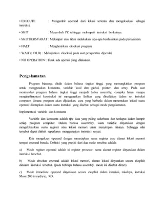 • EXECUTE : Mengambil operand dari lokasi tertentu dan mengeksekusi sebagai 
instruksi. 
• SKIP : Menambah PC sehingga melompati instruksi berikutnya. 
• SKIP BERSYARAT : Melompat atau tidak melakukan apa-apa berdasarkan pada persyaratan. 
• HALT : Menghentikan eksekusi program. 
• WAIT (HOLD) : Melanjutkan eksekusi pada saat persyaratan dipenuhi. 
• NO OPERATION : Tidak ada operasi yang dilakukan. 
Pengalamatan 
Program biasanya ditulis dalam bahasa tingkat tinggi, yang memungkinkan program 
untuk menggunakan konstanta, variable local dan global, pointer, dan array. Pada saat 
mentranslasi program bahasa tingkat tinggi menjadi bahsa assembly, compiler harus mampu 
mengimplimentasi konstruksi ini menggunakan fasilitas yang disediakan dalam set instruksi 
computer dimana program akan dijalankan. cara yang berbeda dalam menentukan lokasi suatu 
operand ditetapkan dalam suatu instruksi yang disebut sebagai mode pengalamatan. 
Implementasi variable dan konstanta 
Variable dan konstanta adalah tipe data yang paling sederhana dan terdapat dalam hampir 
setiap program computer. Dalam bahasa assembley, suatu variable dinyatakan dengan 
mengalokasikan suatu register atau lokasi memori untuk menyimpan nilainya. Sehingga nilai 
tersebut dapat diubah seperlunya menggunakan instruksi sesuai. 
Kita mengakses operand dengan menetapkan nama register atau alamat lokasi memori 
tempat operand berada. Definisi yang presisi dari dua mode tersebut adalah: 
a) Mode register operand adalah isi register prosesor, nama alamat register dinyatakan dalam 
instruksi tersebut. 
b) Mode absolute operand adalah lokasi memori, alamat lokasi dinyatakan secara eksplisit 
didalam instruksi tersebut. (pada bebrapa bahasa assembly, mode ini disebut direct). 
c) Mode immediate operand dinyatakan secara eksplisit dalam instruksi, misalnya, instruksi 
Move 200 immediete, RO. 
 