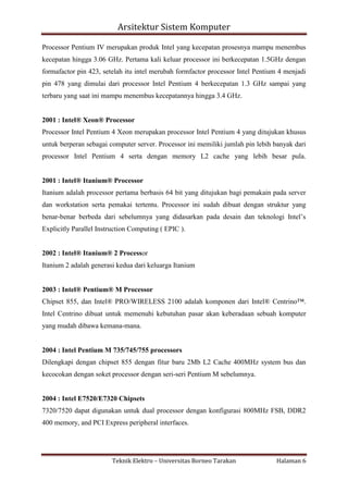 Arsitektur Sistem Komputer
Processor Pentium IV merupakan produk Intel yang kecepatan prosesnya mampu menembus
kecepatan hingga 3.06 GHz. Pertama kali keluar processor ini berkecepatan 1.5GHz dengan
formafactor pin 423, setelah itu intel merubah formfactor processor Intel Pentium 4 menjadi
pin 478 yang dimulai dari processor Intel Pentium 4 berkecepatan 1.3 GHz sampai yang
terbaru yang saat ini mampu menembus kecepatannya hingga 3.4 GHz.

2001 : Intel® Xeon® Processor
Processor Intel Pentium 4 Xeon merupakan processor Intel Pentium 4 yang ditujukan khusus
untuk berperan sebagai computer server. Processor ini memiliki jumlah pin lebih banyak dari
processor Intel Pentium 4 serta dengan memory L2 cache yang lebih besar pula.

2001 : Intel® Itanium® Processor
Itanium adalah processor pertama berbasis 64 bit yang ditujukan bagi pemakain pada server
dan workstation serta pemakai tertentu. Processor ini sudah dibuat dengan struktur yang
benar-benar berbeda dari sebelumnya yang didasarkan pada desain dan teknologi Intel’s
Explicitly Parallel Instruction Computing ( EPIC ).

2002 : Intel® Itanium® 2 Processor
Itanium 2 adalah generasi kedua dari keluarga Itanium

2003 : Intel® Pentium® M Processor
Chipset 855, dan Intel® PRO/WIRELESS 2100 adalah komponen dari Intel® Centrino™.
Intel Centrino dibuat untuk memenuhi kebutuhan pasar akan keberadaan sebuah komputer
yang mudah dibawa kemana-mana.

2004 : Intel Pentium M 735/745/755 processors
Dilengkapi dengan chipset 855 dengan fitur baru 2Mb L2 Cache 400MHz system bus dan
kecocokan dengan soket processor dengan seri-seri Pentium M sebelumnya.

2004 : Intel E7520/E7320 Chipsets
7320/7520 dapat digunakan untuk dual processor dengan konfigurasi 800MHz FSB, DDR2
400 memory, and PCI Express peripheral interfaces.

Teknik Elektro – Universitas Borneo Tarakan

Halaman 6

 
