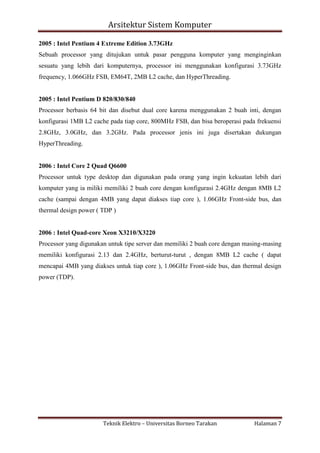 Arsitektur Sistem Komputer
2005 : Intel Pentium 4 Extreme Edition 3.73GHz
Sebuah processor yang ditujukan untuk pasar pengguna komputer yang menginginkan
sesuatu yang lebih dari komputernya, processor ini menggunakan konfigurasi 3.73GHz
frequency, 1.066GHz FSB, EM64T, 2MB L2 cache, dan HyperThreading.

2005 : Intel Pentium D 820/830/840
Processor berbasis 64 bit dan disebut dual core karena menggunakan 2 buah inti, dengan
konfigurasi 1MB L2 cache pada tiap core, 800MHz FSB, dan bisa beroperasi pada frekuensi
2.8GHz, 3.0GHz, dan 3.2GHz. Pada processor jenis ini juga disertakan dukungan
HyperThreading.

2006 : Intel Core 2 Quad Q6600
Processor untuk type desktop dan digunakan pada orang yang ingin kekuatan lebih dari
komputer yang ia miliki memiliki 2 buah core dengan konfigurasi 2.4GHz dengan 8MB L2
cache (sampai dengan 4MB yang dapat diakses tiap core ), 1.06GHz Front-side bus, dan
thermal design power ( TDP )

2006 : Intel Quad-core Xeon X3210/X3220
Processor yang digunakan untuk tipe server dan memiliki 2 buah core dengan masing-masing
memiliki konfigurasi 2.13 dan 2.4GHz, berturut-turut , dengan 8MB L2 cache ( dapat
mencapai 4MB yang diakses untuk tiap core ), 1.06GHz Front-side bus, dan thermal design
power (TDP).

Teknik Elektro – Universitas Borneo Tarakan

Halaman 7

 