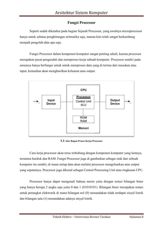 Arsitektur Sistem Komputer
Fungsi Processor
Seperti sudah diketahui pada bagian Sejarah Processor, yang awalnya microprocessor
hanya untuk sebatas penghitungan aritmatika saja, namun kini telah sangat berkembang
menjadi pengolah data apa saja.

Fungsi Processor dalam komponen komputer sangat penting sekali, karena processor
merupakan pusat pengendali dan memproses kerja sebuah komputer. Processor sendiri pada
umumya hanya berfungsi untuk untuk memproses data yang di terima dari masukan atau
input, kemudian akan menghasilkan keluaran atau output.

1.1 Alur Bagan Proses Kerja Processor

Cara kerja processor akan terus terhubung dengan komponen komputer yang lainnya,
terutama hardisk dan RAM. Fungsi Processor juga di gambarkan sebagai otak dari sebuah
komputer itu sendiri, di mana setiap data akan melalui processor mengeluarkan atau output
yang sepatutnya. Processor juga dikenal sebagai Central Processing Unit atau ringkasan CPU.

Processor hanya dapat mengenali bahasa mesin yaitu dengan notasi bilangan biner
yang hanya berupa 2 angka saja yaitu 0 dan 1 (01010101). Bilangan biner merupakan notasi
untuk perangkat elektronik di mana bilangan nol (0) menandakan tidak terdapat sinyal listrik
dan bilangan satu (1) menandakan adanya sinyal listrik.

Teknik Elektro – Universitas Borneo Tarakan

Halaman 8

 