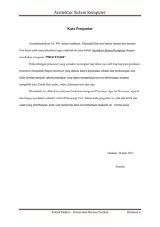 Arsitektur Sistem Komputer

Kata Pengantar

Assalamualaikum wr. Wb. Salam sejahtera. Alhamdulillah atas berkat rahmat dan karunia
Nya kami telah menyelesaikan tugas makalah di mata kuliah Arsitektur Sistem Komputer dengan
membahas mengenai “PROCESSOR”.
Perkembangan processor yang semakin meningkat tiap tahun nya oleh tiap tiap para produsen
processor mengubah fungsi processor yang dahulu hanya digunakan sebatas alat perhitungan, kini
telah disulap menjadi sebuah perangkat yang dapat mengerjakan proses perhitungan ataupun
mengolah data. Entah data audio, video, dokumen atau apa saja.
Dimakalah ini, diberikan informasi berkaitan mengenai Processor, Apa itu Processor, sejarah
dan fungsi nya dalam sebuah Control Processing Unit. Sekian kata pengantar ini, jika ada kritik dan
saran yang membangun, kami siap menerima demi kesempurnaan makalah ini. Terima kasih.

Tarakan, 30 Juni 2013

Penulis

Teknik Elektro – Universitas Borneo Tarakan

Halaman ii

 
