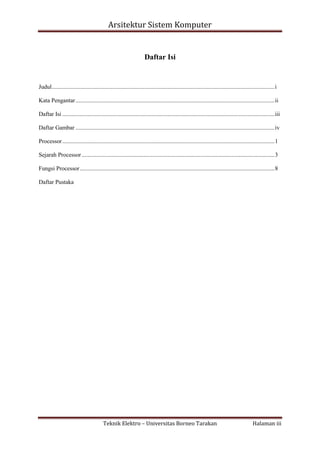 Arsitektur Sistem Komputer

Daftar Isi

Judul ...................................................................................................................................................... i
Kata Pengantar ...................................................................................................................................... ii
Daftar Isi ............................................................................................................................................... iii
Daftar Gambar ...................................................................................................................................... iv
Processor ............................................................................................................................................... 1
Sejarah Processor .................................................................................................................................. 3
Fungsi Processor ................................................................................................................................... 8
Daftar Pustaka

Teknik Elektro – Universitas Borneo Tarakan

Halaman iii

 