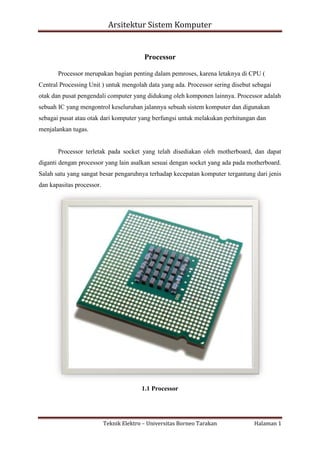 Arsitektur Sistem Komputer

Processor
Processor merupakan bagian penting dalam pemroses, karena letaknya di CPU (
Central Processing Unit ) untuk mengolah data yang ada. Processor sering disebut sebagai
otak dan pusat pengendali computer yang didukung oleh komponen lainnya. Processor adalah
sebuah IC yang mengontrol keseluruhan jalannya sebuah sistem komputer dan digunakan
sebagai pusat atau otak dari komputer yang berfungsi untuk melakukan perhitungan dan
menjalankan tugas.

Processor terletak pada socket yang telah disediakan oleh motherboard, dan dapat
diganti dengan processor yang lain asalkan sesuai dengan socket yang ada pada motherboard.
Salah satu yang sangat besar pengaruhnya terhadap kecepatan komputer tergantung dari jenis
dan kapasitas processor.

1.1 Processor

Teknik Elektro – Universitas Borneo Tarakan

Halaman 1

 