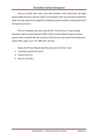 Arsitektur Sistem Komputer
Processor terletak pada socket yang telah disediakan oleh motherboard, dan dapat
diganti dengan processor yang lain asalkan sesuai dengan socket yang ada pada motherboard.
Salah satu yang sangat besar pengaruhnya terhadap kecepatan komputer tergantung dari jenis
dan kapasitas processor.
Prosesor merupakan chip yang sering disebut “Microprosessor” yang sekarang
ukurannya sudah mencapai Gigahertz (GHz). Ukuran tersebut adalah hitungan kecepatan
prosesor dalam mengolah data atau informasi. Merk prosesor yang banyak beredar dipasaran
adalah AMD, Apple, Cyrix VIA, IBM, IDT, dan Intel.

Bagian dari Prosesor Bagian terpenting dari prosesor terbagi 3 yaitu :
Aritcmatics Logical Unit (ALU)
Control Unit (CU)
Memory Unit (MU)

Teknik Elektro – Universitas Borneo Tarakan

Halaman 2

 