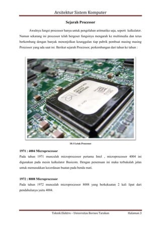 Arsitektur Sistem Komputer
Sejarah Processor
Awalnya fungsi processor hanya untuk pengolahan aritmatika saja, seperti kalkulator.
Namun sekarang ini processor telah bergeser fungsinya mengarah ke multimedia dan terus
berkembang dengan banyak menonjolkan keunggulan tiap pabrik pembuat masing masing
Processor yang ada saat ini. Berikut sejarah Processor, perkembangan dari tahun ke tahun :

10.1 Letak Processor

1971 : 4004 Microprocessor
Pada tahun 1971 munculah microprocessor pertama Intel , microprocessor 4004 ini
digunakan pada mesin kalkulator Busicom. Dengan penemuan ini maka terbukalah jalan
untuk memasukkan kecerdasan buatan pada benda mati.

1972 : 8008 Microprocessor
Pada tahun 1972 munculah microprocessor 8008 yang berkekuatan 2 kali lipat dari
pendahulunya yaitu 4004.

Teknik Elektro – Universitas Borneo Tarakan

Halaman 3

 