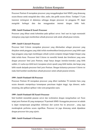 Arsitektur Sistem Komputer
Processor Pentium II merupakan processor yang menggabungkan Intel MMX yang dirancang
secara khusus untuk mengolah data video, audio, dan grafik secara efisien. Terdapat 7.5 juta
transistor terintegrasi di dalamnya sehingga dengan processor ini pengguna PC dapat
mengolah

berbagai

data

dan

menggunakan

internet

dengan

lebih

baik.

1998 : Intel® Pentium II Xeon® Processor
Processor yang dibuat untuk kebutuhan pada aplikasi server. Intel saat itu ingin memenuhi
strateginya yang ingin memberikan sebuah processor unik untuk sebuah pasar tertentu.

1999 : Intel® Celeron® Processor
Processor Intel Celeron merupakan processor yang dikeluarkan sebagai processor yang
ditujukan untuk pengguna yang tidak terlalu membutuhkan kinerja processor yang lebih cepat
bagi pengguna yang ingin membangun sebuah system computer dengan budget (harga) yang
tidak terlalu besar. Processor Intel Celeron ini memiliki bentuk dan formfactor yang sama
dengan processor Intel jenis Pentium, tetapi hanya dengan instruksi-instruksi yang lebih
sedikit, L2 cache-nya lebih kecil, kecepatan (clock speed) yang lebih lambat, dan harga yang
lebih murah daripada processor Intel jenis Pentium. Dengan keluarnya processor Celeron ini
maka Intel kembali memberikan sebuah processor untuk sebuah pasaran tertentu.

1999 : Intel® Pentium® III Processor
Processor Pentium III merupakan processor yang diberi tambahan 70 instruksi baru yang
secara dramatis memperkaya kemampuan pencitraan tingkat tinggi, tiga dimensi, audio
streaming, dan aplikasi-aplikasi video serta pengenalan suara.

1999 : Intel® Pentium® III Xeon® Processor
Intel kembali merambah pasaran server dan workstation dengan mengeluarkan seri Xeon
tetapi jenis Pentium III yang mempunyai 70 perintah SIMD. Keunggulan processor ini adalah
ia dapat mempercepat pengolahan informasi dari system bus ke processor , yang juga
mendongkrak performa secara signifikan. Processor ini juga dirancang untuk dipadukan
dengan processor lain yang sejenis.

2000 : Intel® Pentium® 4 Processor

Teknik Elektro – Universitas Borneo Tarakan

Halaman 5

 