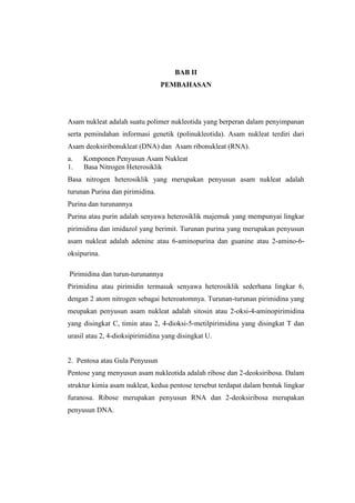 BAB II
PEMBAHASAN
Asam nukleat adalah suatu polimer nukleotida yang berperan dalam penyimpanan
serta pemindahan informasi genetik (polinukleotida). Asam nukleat terdiri dari
Asam deoksiribonukleat (DNA) dan Asam ribonukleat (RNA).
a. Komponen Penyusun Asam Nukleat
1. Basa Nitrogen Heterosiklik
Basa nitrogen heterosiklik yang merupakan penyusun asam nukleat adalah
turunan Purina dan pirimidina.
Purina dan turunannya
Purina atau purin adalah senyawa heterosiklik majemuk yang mempunyai lingkar
pirimidina dan imidazol yang berimit. Turunan purina yang merupakan penyusun
asam nukleat adalah adenine atau 6-aminopurina dan guanine atau 2-amino-6-
oksipurina.
Pirimidina dan turun-turunannya
Pirimidina atau pirimidin termasuk senyawa heterosiklik sederhana lingkar 6,
dengan 2 atom nitrogen sebagai heteroatomnya. Turunan-turunan pirimidina yang
meupakan penyusun asam nukleat adalah sitosin atau 2-oksi-4-aminopirimidina
yang disingkat C, timin atau 2, 4-dioksi-5-metilpirimidina yang disingkat T dan
urasil atau 2, 4-dioksipirimidina yang disingkat U.
2. Pentosa atau Gula Penyusun
Pentose yang menyusun asam nukleotida adalah ribose dan 2-deoksiribosa. Dalam
struktur kimia asam nukleat, kedua pentose tersebut terdapat dalam bentuk lingkar
furanosa. Ribose merupakan penyusun RNA dan 2-deoksiribosa merupakan
penyusun DNA.
 