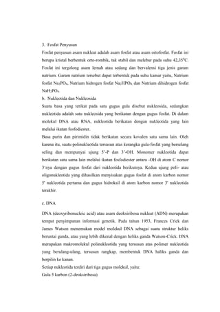 3. Fosfat Penyusun
Fosfat penyusun asam nukleat adalah asam fosfat atau asam ortofosfat. Fosfat ini
berupa kristal berbentuk orto-rombik, tak stabil dan melebur pada suhu 42,350
C.
Fosfat ini tergolong asam lemah atau sedang dan bervalensi tiga jenis garam
natrium. Garam natrium tersebut dapat terbentuk pada suhu kamar yaitu, Natrium
fosfat Na3PO4, Natrium hidrogen fosfat Na2HPO4, dan Natrium dihidrogen fosfat
NaH2PO4.
b. Nukleotida dan Nukleosida
Suatu basa yang terikat pada satu gugus gula disebut nukleosida, sedangkan
nukleotida adalah satu nukleosida yang berikatan dengan gugus fosfat. Di dalam
molekul DNA atau RNA, nukleotida berikatan dengan nukleotida yang lain
melalui ikatan fosfodiester.
Basa purin dan pirimidin tidak berikatan secara kovalen satu sama lain. Oleh
karena itu, suatu polinukleotida tersusun atas kerangka gula-fosfat yang berselang
seling dan mempunyai ujung 5’-P dan 3’-OH. Monomer nukleotida dapat
berikatan satu sama lain melalui ikatan fosfodiester antara -OH di atom C nomor
3‘nya dengan gugus fosfat dari nukleotida berikutnya. Kedua ujung poli- atau
oligonukleotida yang dihasilkan menyisakan gugus fosfat di atom karbon nomor
5' nukleotida pertama dan gugus hidroksil di atom karbon nomor 3' nukleotida
terakhir.
c. DNA
DNA (deoxyribonucleic acid) atau asam deoksiribosa nukleat (ADN) merupakan
tempat penyimpanan informasi genetik. Pada tahun 1953, Frances Crick dan
James Watson menemukan model molekul DNA sebagai suatu struktur heliks
beruntai ganda, atau yang lebih dikenal dengan heliks ganda Watson-Crick. DNA
merupakan makromolekul polinukleotida yang tersusun atas polimer nukleotida
yang berulang-ulang, tersusun rangkap, membentuk DNA haliks ganda dan
berpilin ke kanan.
Setiap nukleotida terdiri dari tiga gugus molekul, yaitu:
Gula 5 karbon (2-deoksiribosa)
 